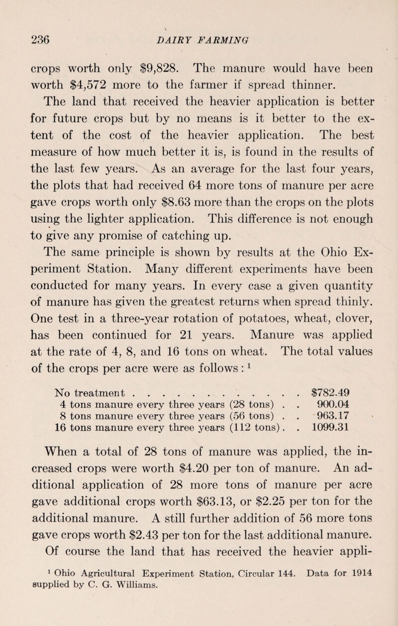 crops worth only $9,828. The manure would have been worth $4,572 more to the farmer if spread thinner. The land that received the heavier application is better for future crops but by no means is it better to the ex¬ tent of the cost of the heavier application. The best measure of how much better it is, is found in the results of the last few years. As an average for the last four years, the plots that had received 64 more tons of manure per acre gave crops worth only $8.63 more than the crops on the plots using the lighter application. This difference is not enough to give any promise of catching up. The same principle is shown by results at the Ohio Ex¬ periment Station. Many different experiments have been conducted for many years. In every case a given quantity of manure has given the greatest returns when spread thinly. One test in a three-year rotation of potatoes, wheat, clover, has been continued for 21 years. Manure was applied at the rate of 4, 8, and 16 tons on wheat. The total values of the crops per acre were as follows:1 No treatment.. $782.49 4 tons manure every three years (28 tons) . . 900.04 8 tons manure every three years (56 tons) . . 963.17 16 tons manure every three years (112 tons). . 1099.31 When a total of 28 tons of manure was applied, the in¬ creased crops were worth $4.20 per ton of manure. An ad¬ ditional application of 28 more tons of manure per acre gave additional crops worth $63.13, or $2.25 per ton for the additional manure. A still further addition of 56 more tons gave crops worth $2.43 per ton for the last additional manure. Of course the land that has received the heavier appli- 1 Ohio Agricultural Experiment Station, Circular 144. Data for 1914 supplied by C. G. Williams.