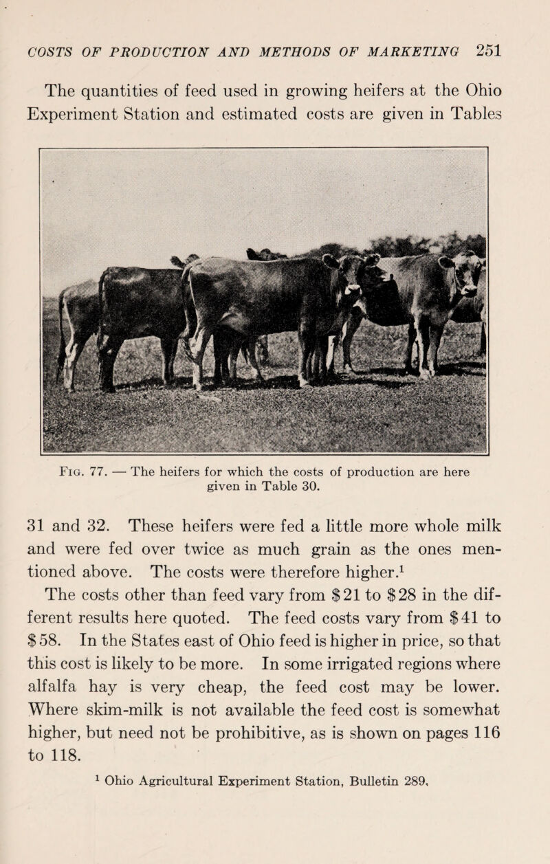 The quantities of feed used in growing heifers at the Ohio Experiment Station and estimated costs are given in Tables Fig. 77. — The heifers for which the costs of production are here given in Table 30. 31 and 32. These heifers were fed a little more whole milk and were fed over twice as much grain as the ones men¬ tioned above. The costs were therefore higher.1 The costs other than feed vary from $21 to $28 in the dif¬ ferent results here quoted. The feed costs vary from $41 to $ 58. In the States east of Ohio feed is higher in price, so that this cost is likely to be more. In some irrigated regions where alfalfa hay is very cheap, the feed cost may be lower. Where skim-milk is not available the feed cost is somewhat higher, but need not be prohibitive, as is shown on pages 116 to 118. 1 Ohio Agricultural Experiment Station, Bulletin 289,