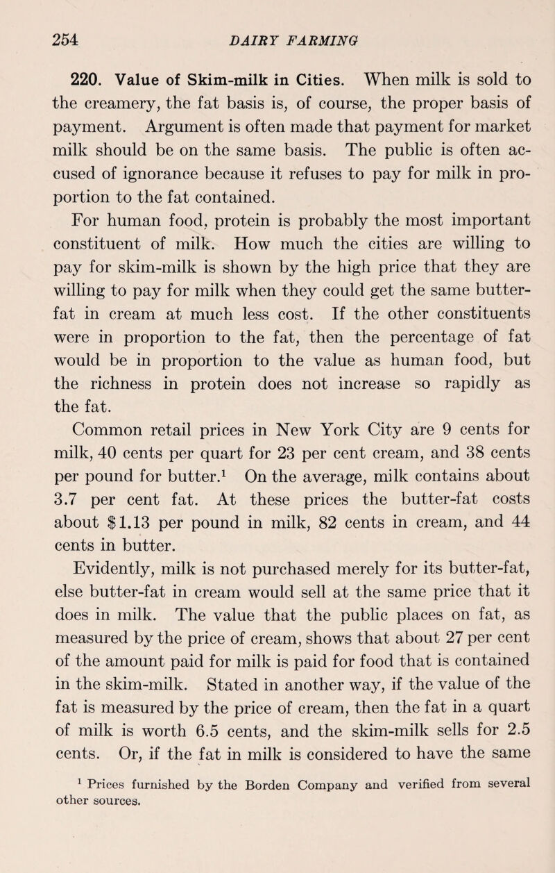 220. Value of Skim-milk in Cities. When milk is sold to the creamery, the fat basis is, of course, the proper basis of payment. Argument is often made that payment for market milk should be on the same basis. The public is often ac¬ cused of ignorance because it refuses to pay for milk in pro¬ portion to the fat contained. For human food, protein is probably the most important constituent of milk. How much the cities are willing to pay for skim-milk is shown by the high price that they are willing to pay for milk when they could get the same butter- fat in cream at much less cost. If the other constituents were in proportion to the fat, then the percentage of fat would be in proportion to the value as human food, but the richness in protein does not increase so rapidly as the fat. Common retail prices in New York City are 9 cents for milk, 40 cents per quart for 23 per cent cream, and 38 cents per pound for butter.1 On the average, milk contains about 3.7 per cent fat. At these prices the butter-fat costs about $1.13 per pound in milk, 82 cents in cream, and 44 cents in butter. Evidently, milk is not purchased merely for its butter-fat, else butter-fat in cream would sell at the same price that it does in milk. The value that the public places on fat, as measured by the price of cream, shows that about 27 per cent of the amount paid for milk is paid for food that is contained in the skim-milk. Stated in another way, if the value of the fat is measured by the price of cream, then the fat in a quart of milk is worth 6.5 cents, and the skim-milk sells for 2.5 cents. Or, if the fat in milk is considered to have the same 1 Prices furnished by the Borden Company and verified from several other sources.
