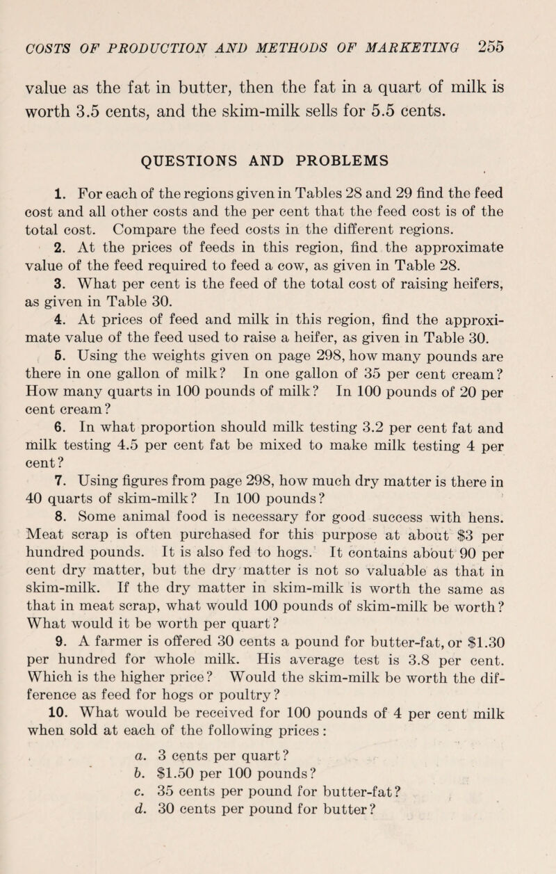 value as the fat in butter, then the fat in a quart of milk is worth 3.5 cents, and the skim-milk sells for 5.5 cents. QUESTIONS AND PROBLEMS 1. For each of the regions given in Tables 28 and 29 find the feed cost and all other costs and the per cent that the feed cost is of the total cost. Compare the feed costs in the different regions. 2. At the prices of feeds in this region, find the approximate value of the feed required to feed a cow, as given in Table 28. 3. What per cent is the feed of the total cost of raising heifers, as given in Table 30. 4. At prices of feed and milk in this region, find the approxi¬ mate value of the feed used to raise a heifer, as given in Table 30. 5. Using the weights given on page 298, how many pounds are there in one gallon of milk? In one gallon of 35 per cent cream? How many quarts in 100 pounds of milk? In 100 pounds of 20 per cent cream? 6. In what proportion should milk testing 3.2 per cent fat and milk testing 4.5 per cent fat be mixed to make milk testing 4 per cent? 7. Using figures from page 298, how much dry matter is there in 40 quarts of skim-milk? In 100 pounds? 8. Some animal food is necessary for good success with hens. Meat scrap is often purchased for this purpose at about S3 per hundred pounds. It is also fed to hogs. It contains about 90 per cent dry matter, but the dry matter is not so valuable as that in skim-milk. If the dry matter in skim-milk is worth the same as that in meat scrap, what would 100 pounds of skim-milk be worth? What would it be worth per quart? 9. A farmer is offered 30 cents a pound for butter-fat, or $1.30 per hundred for whole milk. His average test is 3.8 per cent. Which is the higher price? Would the skim-milk be worth the dif¬ ference as feed for hogs or poultry? 10. What would be received for 100 pounds of 4 per cent milk when sold at each of the following prices: a. 3 cents per quart? b. $1.50 per 100 pounds? c. 35 cents per pound for butter-fat ? d. 30 cents per pound for butter?
