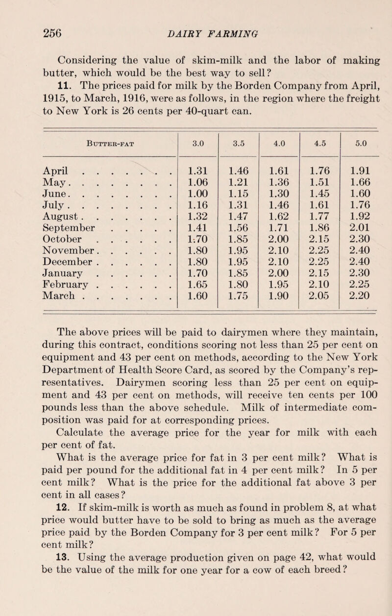 Considering the value of skim-milk and the labor of making butter, which would be the best way to sell? 11. The prices paid for milk by the Borden Company from April, 1915, to March, 1916, were as follows, in the region where the freight to New York is 26 cents per 40-quart can. Butter-fat 3.0 3.5 4.0 4.5 5.0 April. 1.31 1.46 1.61 1.76 1.91 May........ 1.06 1.21 1.36 1.51 1.66 June. 1.00 1.15 1.30 1.45 1.60 July. 1.16 1.31 1.46 1.61 1.76 August. 1.32 1.47 1.62 1.77 1.92 September. 1.41 1.56 1.71 1.86 2.01 October .. 1.70 1.85 2.00 2.15 2.30 November. 1.80 1.95 2.10 2.25 2.40 December. 1.80 1.95 2.10 2.25 2.40 January . 1.70 1.85 2.00 2.15 2.30 February . 1.65 1.80 1.95 2.10 2.25 March. 1.60 1.75 1.90 2.05 2.20 The above prices will be paid to dairymen where they maintain, during this contract, conditions scoring not less than 25 per cent on equipment and 43 per cent on methods, according to the New York Department of Health Score Card, as scored by the Company’s rep¬ resentatives. Dairymen scoring less than 25 per cent on equip¬ ment and 43 per cent on methods, will receive ten cents per 100 pounds less than the above schedule. Milk of intermediate com¬ position was paid for at corresponding prices. Calculate the average price for the year for milk with each per cent of fat. What is the average price for fat in 3 per cent milk ? What is paid per pound for the additional fat in 4 per cent milk? In 5 per cent milk? What is the price for the additional fat above 3 per cent in all cases ? 12. If skim-milk is worth as much as found in problem 8, at what price would butter have to be sold to bring as much as the average price paid by the Borden Company for 3 per cent milk ? For 5 per cent milk? 13. Using the average production given on page 42, what would be the value of the milk for one year for a cow of each breed ?