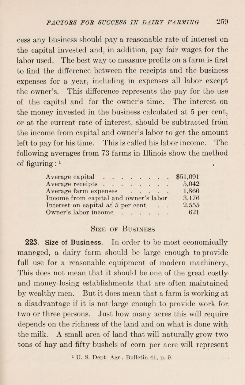 cess any business should pay a reasonable rate of interest on the capital invested and, in addition, pay fair wages for the labor used. The best way to measure profits on a farm is first to find the difference between the receipts and the business expenses for a year, including in expenses all labor except the owner’s. This difference represents the pay for the use of the capital and for the owner’s time. The interest on the money invested in the business calculated at 5 per cent, or at the current rate of interest, should be subtracted from the income from capital and owner’s labor to get the amount left to pay for his time. This is called his labor income. The following averages from 73 farms in Illinois show the method of figuring:1 Average capital. Average receipts. Average farm expenses . Income from capital and owner’s labor Interest on capital at 5 per cent Owner’s labor income. $51,091 5,042 1,866 3,176 2,555 621 Size of Business 223. Size of Business. In order to be most economically managed, a dairy farm should be large enough to provide full use for a reasonable equipment of modern machinery^ This does not mean that it should be one of the great costly and money-losing establishments that are often maintained by wealthy men. But it does mean that a farm is working at a disadvantage if it is not large enough to provide work for two or three persons. Just how many acres this will require depends on the richness of the land and on what is done with the milk. A small area of land that will naturally grow two tons of hay and fifty bushels of corn per acre will represent 1 U. S. Dept. Agr., Bulletin 41, p. 9.
