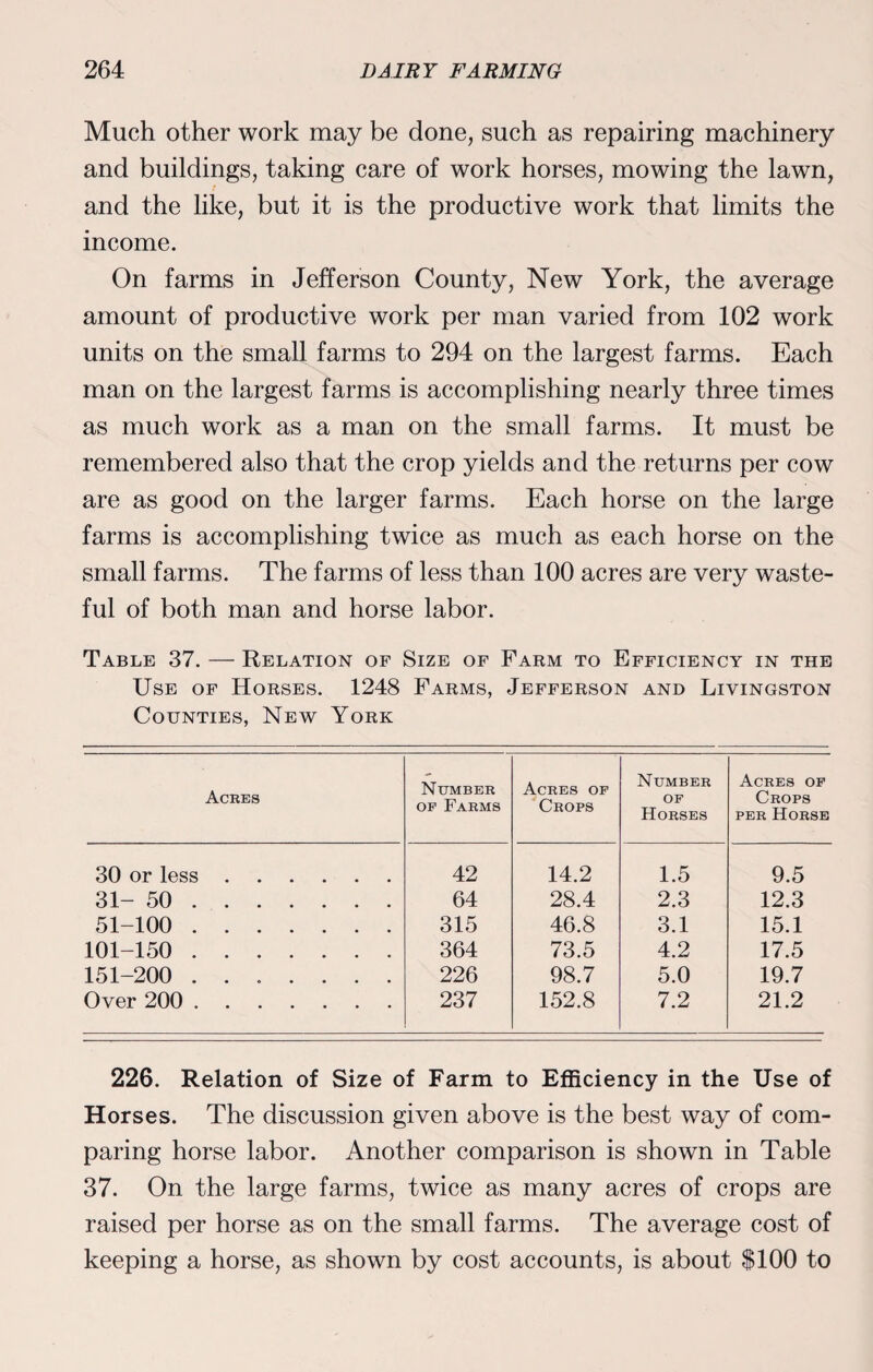 Much other work may be done, such as repairing machinery and buildings, taking care of work horses, mowing the lawn, and the like, but it is the productive work that limits the income. On farms in Jefferson County, New York, the average amount of productive work per man varied from 102 work units on the small farms to 294 on the largest farms. Each man on the largest farms is accomplishing nearly three times as much work as a man on the small farms. It must be remembered also that the crop yields and the returns per cow are as good on the larger farms. Each horse on the large farms is accomplishing twice as much as each horse on the small farms. The farms of less than 100 acres are very waste¬ ful of both man and horse labor. Table 37. — Relation of Size of Farm to Efficiency in the Use of Horses. 1248 Farms, Jefferson and Livingston Counties, New York Acres Number of Farms Acres of Crops Number of Horses Acres of Crops per Horse 30 or less. 42 14.2 1.5 9.5 31-50 . 64 28.4 2.3 12.3 51-100 . 315 46.8 3.1 15.1 101-150 . 364 73.5 4.2 17.5 151-200 . 226 98.7 5.0 19.7 Over 200 . 237 152.8 7.2 21.2 226. Relation of Size of Farm to Efficiency in the Use of Horses. The discussion given above is the best way of com¬ paring horse labor. Another comparison is shown in Table 37. On the large farms, twice as many acres of crops are raised per horse as on the small farms. The average cost of keeping a horse, as shown by cost accounts, is about $100 to