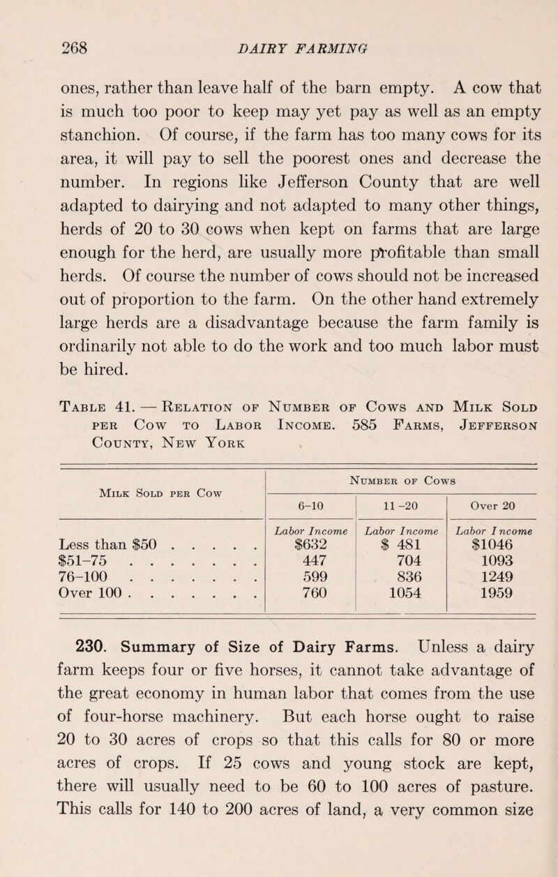 ones, rather than leave half of the barn empty. A cow that is much too poor to keep may yet pay as well as an empty stanchion. Of course, if the farm has too many cows for its area, it will pay to sell the poorest ones and decrease the number. In regions like Jefferson County that are well adapted to dairying and not adapted to many other things, herds of 20 to 30 cows when kept on farms that are large enough for the herd, are usually more profitable than small herds. Of course the number of cows should not be increased out of proportion to the farm. On the other hand extremely large herds are a disadvantage because the farm family is ordinarily not able to do the work and too much labor must be hired. Table 41. — Relation of Number of Cows and Milk Sold per Cow to Labor Income. 585 Farms, Jefferson County, New York Milk Sold per Cow Number of Cows 6-10 11 -20 Over 20 Less than $50. $51-75 . 76-100 . Over 100. Labor Income $632 447 599 760 Labor Income $ 481 704 836 1054 Labor I ncome $1046 1093 1249 1959 230. Summary of Size of Dairy Farms. Unless a dairy farm keeps four or five horses, it cannot take advantage of the great economy in human labor that comes from the use of four-horse machinery. But each horse ought to raise 20 to 30 acres of crops so that this calls for 80 or more acres of crops. If 25 cows and young stock are kept, there will usually need to be 60 to 100 acres of pasture. This calls for 140 to 200 acres of land, a very common size