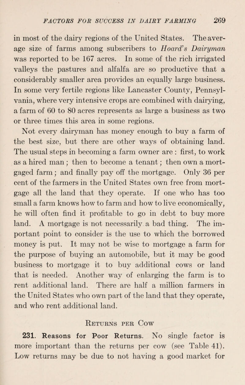 in most of the dairy regions of the United States. The aver¬ age size of farms among subscribers to Hoard’s Dairyman was reported to be 167 acres. In some of the rich irrigated valleys the pastures and alfalfa are so productive that a considerably smaller area provides an equally large business. In some very fertile regions like Lancaster County, Pennsyl¬ vania, where very intensive crops are combined with dairying, a farm of 60 to 80 acres represents as large a business as two or three times this area in some regions. Not every dairyman has money enough to buy a farm of the best size, but there are other ways of obtaining land. The usual steps in becoming a farm owner are : first, to work as a hired man ; then to become a tenant; then own a mort¬ gaged farm; and finally pay off the mortgage. Only 36 per cent of the farmers in the United States own free from mort¬ gage all the land that they operate. If one who has too small a farm knows how to farm and how to live economically, he will often find it profitable to go in debt to buy more land. A mortgage is not necessarily a bad thing. The im¬ portant point to consider is the use to which the borrowed money is put. It may not be wise to mortgage a farm for the purpose of buying an automobile, but it may be good business to mortgage it to buy additional cows or land that is needed. Another way of enlarging the farm is to rent additional land. There are half a million farmers in the United States who own part of the land that they operate, and who rent additional land. Returns per Cow 231. Reasons for Poor Returns. No single factor is more important than the returns per cow (see Table 41). Low returns may be due to not having a good market for