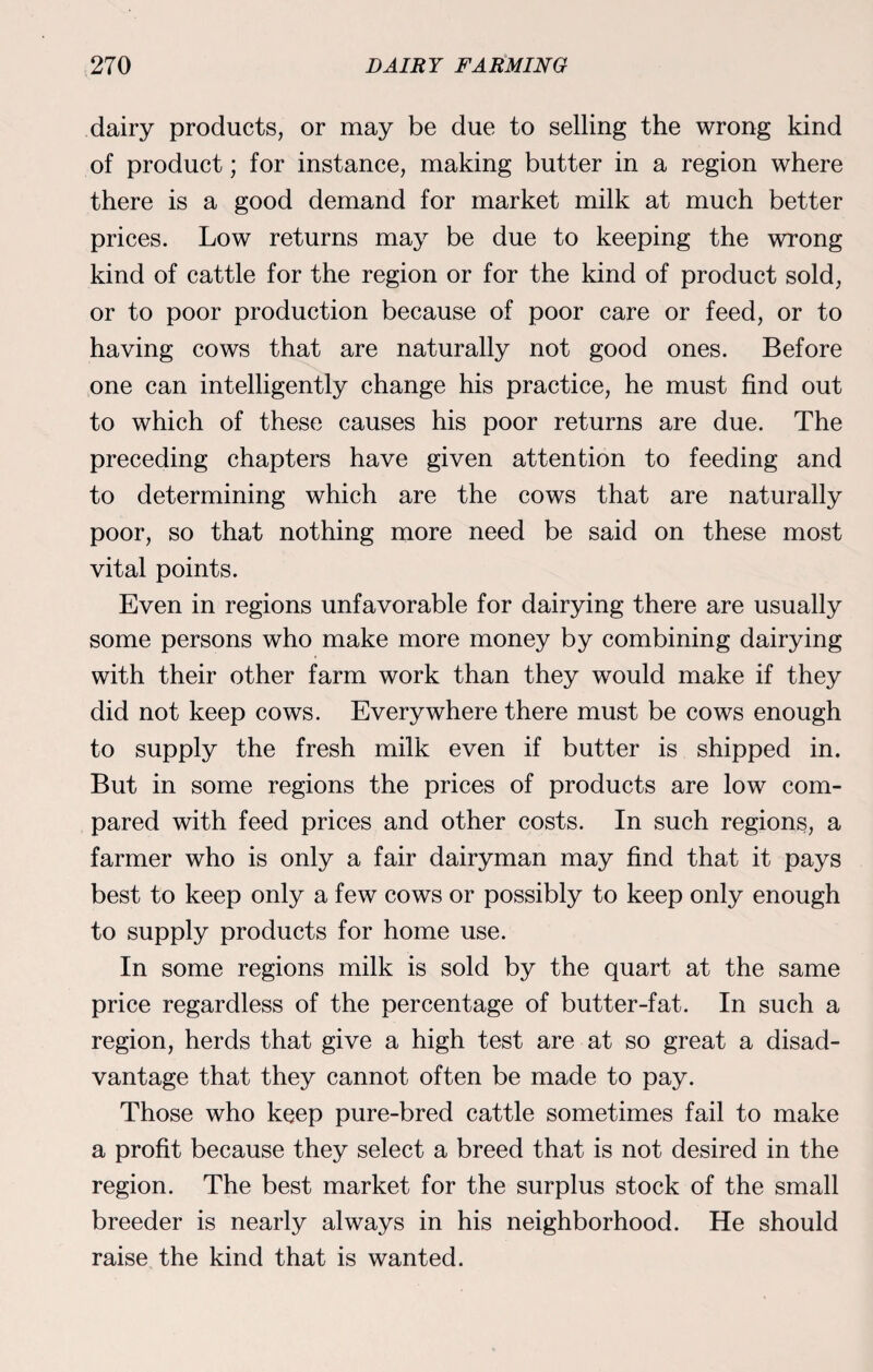 dairy products, or may be due to selling the wrong kind of product; for instance, making butter in a region where there is a good demand for market milk at much better prices. Low returns may be due to keeping the wrong kind of cattle for the region or for the kind of product sold, or to poor production because of poor care or feed, or to having cows that are naturally not good ones. Before one can intelligently change his practice, he must find out to which of these causes his poor returns are due. The preceding chapters have given attention to feeding and to determining which are the cows that are naturally poor, so that nothing more need be said on these most vital points. Even in regions unfavorable for dairying there are usually some persons who make more money by combining dairying with their other farm work than they would make if they did not keep cows. Everywhere there must be cows enough to supply the fresh milk even if butter is shipped in. But in some regions the prices of products are low com¬ pared with feed prices and other costs. In such regions, a farmer who is only a fair dairyman may find that it pays best to keep only a few cows or possibly to keep only enough to supply products for home use. In some regions milk is sold by the quart at the same price regardless of the percentage of butter-fat. In such a region, herds that give a high test are at so great a disad¬ vantage that they cannot often be made to pay. Those who keep pure-bred cattle sometimes fail to make a profit because they select a breed that is not desired in the region. The best market for the surplus stock of the small breeder is nearly always in his neighborhood. He should raise the kind that is wanted.