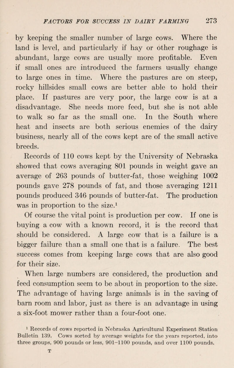 by keeping the smaller number of large cows. Where the land is level, and particularly if hay or other roughage is abundant, large cows are usually more profitable. Even if small ones are introduced the farmers usually change to large ones in time. Where the pastures are on steep, rocky hillsides small cows are better able to hold their place. If pastures are very poor, the large cow is at a disadvantage. She needs more feed, but she is not able to walk so far as the small one. In the South where heat and insects are both serious enemies of the dairy business, nearly all of the cows kept are of the small active breeds. Records of 110 cows kept by the University of Nebraska showed that cows averaging 801 pounds in weight gave an average of 263 pounds of butter-fat, those weighing 1002 pounds gave 278 pounds of fat, and those averaging 1211 pounds produced 346 pounds of butter-fat. The production was in proportion to the size.1 Of course the vital point is production per cow. If one is buying a cow with a known record, it is the record that should be considered. A large cow that is a failure is a bigger failure than a small one that is a failure. The best success comes from keeping large cows that are also good for their size. When large numbers are considered, the production and feed consumption seem to be about in proportion to the size. The advantage of having large animals is in the saving of barn room and labor, just as there is an advantage in using a six-foot mower rather than a four-foot one. 1 Records of cows reported in Nebraska Agricultural Experiment Station Bulletin 139. Cows sorted by average weights for the years reported, into three groups, 900 pounds or less, 901-1100 pounds, and over 1100 pounds.