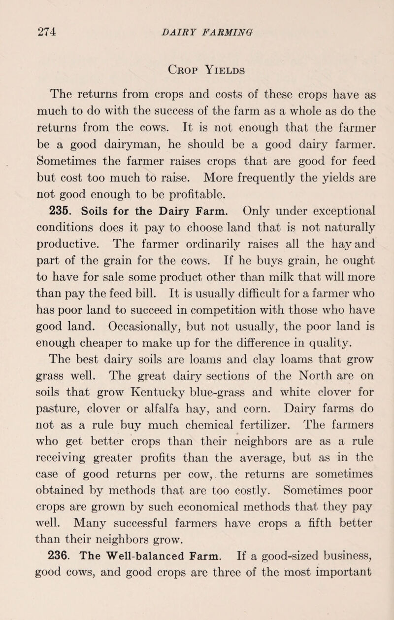Crop Yields The returns from crops and costs of these crops have as much to do with the success of the farm as a whole as do the returns from the cows. It is not enough that the farmer be a good dairyman, he should be a good dairy farmer. Sometimes the farmer raises crops that are good for feed but cost too much to raise. More frequently the yields are not good enough to be profitable. 235. Soils for the Dairy Farm. Only under exceptional conditions does it pay to choose land that is not naturally productive. The farmer ordinarily raises all the hay and part of the grain for the cows. If he buys grain, he ought to have for sale some product other than milk that will more than pay the feed bill. It is usually difficult for a farmer who has poor land to succeed in competition with those who have good land. Occasionally, but not usually, the poor land is enough cheaper to make up for the difference in quality. The best dairy soils are loams and clay loams that grow grass well. The great dairy sections of the North are on soils that grow Kentucky blue-grass and white clover for pasture, clover or alfalfa hay, and corn. Dairy farms do not as a rule buy much chemical fertilizer. The farmers who get better crops than their neighbors are as a rule receiving greater profits than the average, but as in the case of good returns per cow,. the returns are sometimes obtained by methods that are too costly. Sometimes poor crops are grown by such economical methods that they pay well. Many successful farmers have crops a fifth better than their neighbors grow. 236. The Well-balanced Farm. If a good-sized business, good cows, and good crops are three of the most important