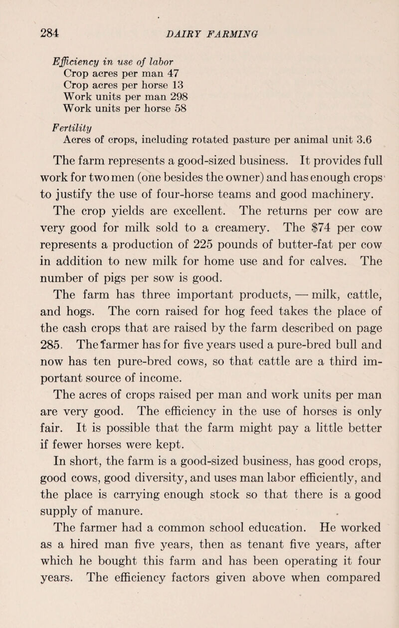Efficiency in use of labor Crop acres per man 47 Crop acres per horse 13 Work units per man 298 Work units per horse 58 Fertility Acres of crops, including rotated pasture per animal unit 3.6 The farm represents a good-sized business. It provides full work for two men (one besides the owner) and has enough crops to justify the use of four-horse teams and good machinery. The crop yields are excellent. The returns per cow are very good for milk sold to a creamery. The $74 per cow represents a production of 225 pounds of butter-fat per cow in addition to new milk for home use and for calves. The number of pigs per sow is good. The farm has three important products, — milk, cattle, and hogs. The corn raised for hog feed takes the place of the cash crops that are raised by the farm described on page 285. The farmer has for five years used a pure-bred bull and now has ten pure-bred cows, so that cattle are a third im¬ portant source of income. The acres of crops raised per man and work units per man are very good. The efficiency in the use of horses is only fair. It is possible that the farm might pay a little better if fewer horses were kept. In short, the farm is a good-sized business, has good crops, good cows, good diversity, and uses man labor efficiently, and the place is carrying enough stock so that there is a good supply of manure. The farmer had a common school education. He worked as a hired man five years, then as tenant five years, after which he bought this farm and has been operating it four years. The efficiency factors given above when compared