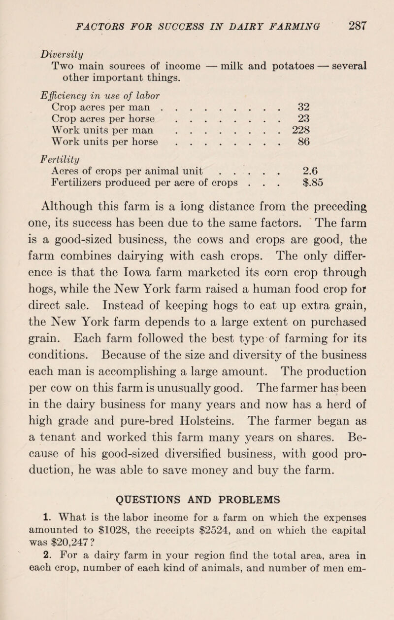 Diversity Two main sources of income — milk and potatoes — several other important things. Efficiency in use of labor Crop acres per man Crop acres per horse Work units per man Work units per horse Fertility Acres of crops per animal unit ..... 2.6 Fertilizers produced per acre of crops . . . $.85 Although this farm is a long distance from the preceding one, its success has been due to the same factors. The farm is a good-sized business, the cows and crops are good, the farm combines dairying with cash crops. The only differ¬ ence is that the Iowa farm marketed its corn crop through hogs, while the New York farm raised a human food crop for direct sale. Instead of keeping hogs to eat up extra grain, the New York farm depends to a large extent on purchased grain. Each farm followed the best type of farming for its conditions. Because of the size and diversity of the business each man is accomplishing a large amount. The production per cow on this farm is unusually good. The farmer has been in the dairy business for many years and now has a herd of high grade and pure-bred Holsteins. The farmer began as a tenant and worked this farm many years on shares. Be¬ cause of his good-sized diversified business, with good pro¬ duction, he was able to save money and buy the farm. QUESTIONS AND PROBLEMS 1. What is the labor income for a farm on which the expenses amounted to $1028, the receipts $2524, and on which the capital was $20,247 ? 2. For a dairy farm in your region find the total area, area in each crop, number of each kind of animals, and number of men em- 32 23 228 86
