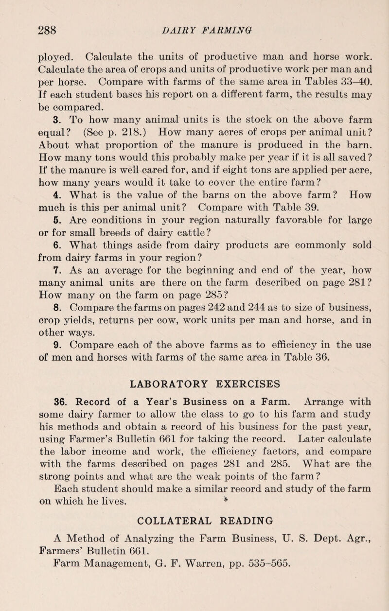 ployed. Calculate the units of productive man and horse work. Calculate the area of crops and units of productive work per man and per horse. Compare with farms of the same area in Tables 33-40. If each student bases his report on a different farm, the results may be compared. 3. To how many animal units is the stock on the above farm equal? (See p. 218.) How many acres of crops per animal unit? About what proportion of the manure is produced in the barn. How many tons would this probably make per year if it is all saved ? If the manure is well cared for, and if eight tons are applied per acre, how many years would it take to cover the entire farm? 4. What is the value of the barns on the above farm? How much is this per animal unit? Compare with Table 39. 5. Are conditions in your region naturally favorable for large or for small breeds of dairy cattle ? 6. What things aside from dairy products are commonly sold from dairy farms in your region? 7. As an average for the beginning and end of the year, how many animal units are there on the farm described on page 281? How many on the farm on page 285? 8. Compare the farms on pages 242 and 244 as to size of business, crop yields, returns per cow, work units per man and horse, and in other ways. 9. Compare each of the above farms as to efficiency in the use of men and horses with farms of the same area in Table 36. LABORATORY EXERCISES 36. Record of a Year’s Business on a Farm. Arrange with some dairy farmer to allow the class to go to his farm and study his methods and obtain a record of his business for the past year, using Farmer’s Bulletin 661 for taking the record. Later calculate the labor income and work, the efficiency factors, and compare with the farms described on pages 281 and 285. What are the strong points and what are the weak points of the farm ? Each student should make a similar record and study of the farm on which he lives. * COLLATERAL READING A Method of Analyzing the Farm Business, U. S. Dept. Agr., Farmers’ Bulletin 661. Farm Management, G. F. Warren, pp. 535-565.