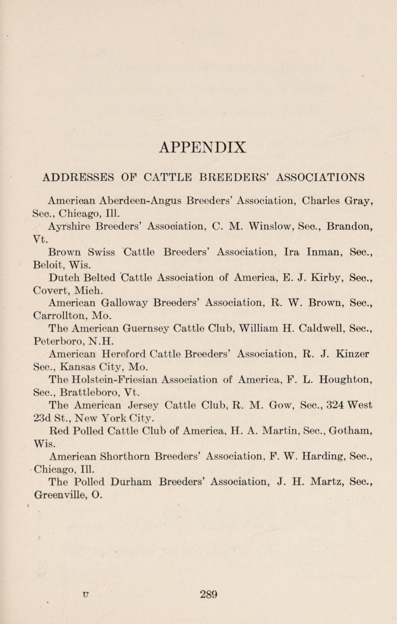 APPENDIX ADDRESSES OF CATTLE BREEDERS’ ASSOCIATIONS American Aberdeen-Angus Breeders’ Association, Charles Gray, Sec., Chicago, Ill. Ayrshire Breeders’ Association, C. M. Winslow, Sec., Brandon, Vt. Brown Swiss Cattle Breeders’ Association, Ira Inman, Sec., Beloit, Wis. Dutch Belted Cattle Association of America, E. J. Kirby, Sec., Covert, Mich. American Galloway Breeders’ Association, R. W. Brown, Sec., Carrollton, Mo. The American Guernsey Cattle Club, William H. Caldwell, Sec., Peterboro, N.H. American Hereford Cattle Breeders’ Association, R. J. Kinzer Sec., Kansas City, Mo. The Holstein-Friesian Association of America, F. L. Houghton, Sec., Brattleboro, Vt. The American Jersey Cattle Club, R. M. Gow, Sec., 324 West 23d St., New York City. Red Polled Cattle Club of America, H. A. Martin, Sec., Gotham, Wis. American Shorthorn Breeders’ Association, F. W. Harding, Sec., Chicago, Ill. The Polled Durham Breeders’ Association, J. H. Martz, Sec., Greenville, O.