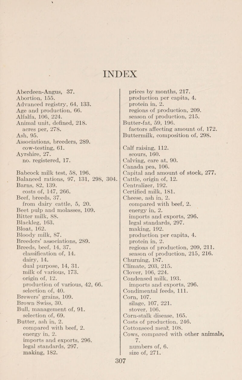INDEX Aberdeen-Angus, 37. Abortion, 155. Advanced registry, 64, 133. Age and production, 66. Alfalfa, 106, 224. Animal unit, defined, 218. acres per, 278. Ash, 95. Associations, breeders, 289. cow-testing, 61. Ayrshire, 27. no. registered, 17. Babcock milk test, 58, 196. Balanced rations, 97, 131, 298, 304. Barns, 82, 139. costs of, 147, 266. Beef, breeds, 37. from dairy cattle, 5, 20. Beet pulp and molasses, 109. Bitter milk, 88. Blackleg, 163. Bloat, 162. Bloody milk, 87. Breeders’ associations, 289. Breeds, beef, 14, 37. classification of, 14. dairy, 14. dual purpose, 14, 31. milk of various, 173. origin of, 12. production of various, 42, 66. selection of, 40. Brewers’ grains, 109. Brown Swiss, 30. Bull, management of, 91. selection of, 69. Butter, ash in, 2. compared with beef, 2. energy in, 2. imports and exports, 296. legal standards, 297. making, 182. prices by months, 217. production per capita, 4. protein in, 2. regions of production, 209. season of production, 215. Butter-fat, 59, 196. factors affecting amount of, 172. Buttermilk, composition of, 298. Calf raising, 112. scours, 160. Calving, care at, 90. Canada pea, 106. Capital and amount of stock, 277. Cattle, origin of, 12. Centralizer, 192. Certified milk, 181. Cheese, ash in, 2. compared with beef, 2. energy in, 2. imports and exports, 296. legal standards, 297. making, 192. production per capita, 4. protein in, 2. regions of production, 209, 211. season of production, 215, 216. Churning, 187. Climate, 203, 215. Clover, 106, 224. Condensed milk, 193. imports and exports, 296. Condimental feeds, 111. Corn, 107. silage, 107, 221. stover, 106. Corn-stalk disease, 165. Costs of production, 246. Cottonseed meal', 108. Cows, compared with other animals, 7. numbers of, 6. size of, 271.