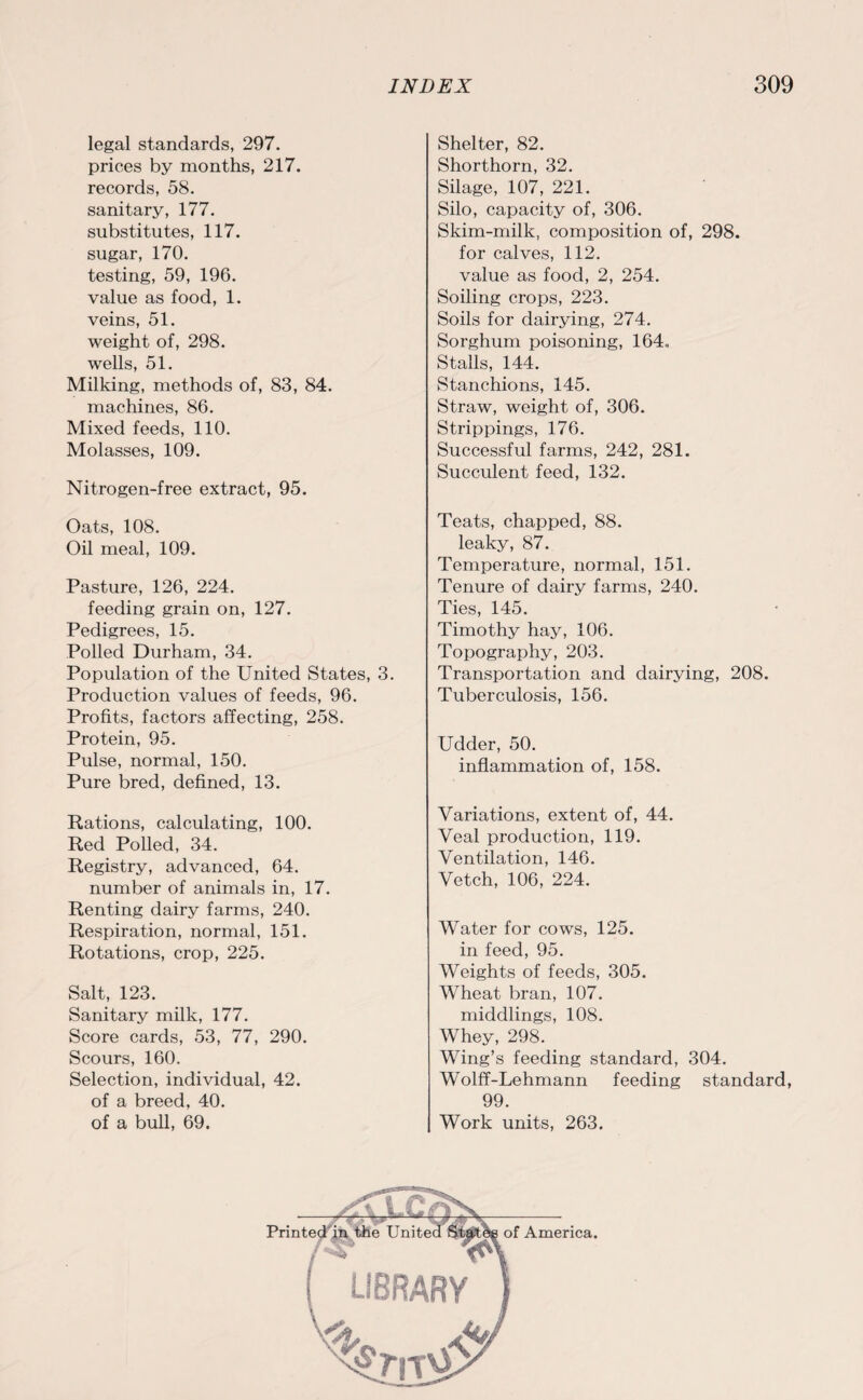 legal standards, 297. prices by months, 217. records, 58. sanitary, 177. substitutes, 117. sugar, 170. testing, 59, 196. value as food, 1. veins, 51. weight of, 298. wells, 51. Milking, methods of, 83, 84. machines, 86. Mixed feeds, 110. Molasses, 109. Nitrogen-free extract, 95. Oats, 108. Oil meal, 109. Pasture, 126, 224. feeding grain on, 127. Pedigrees, 15. Polled Durham, 34. Population of the United States, 3. Production values of feeds, 96. Profits, factors affecting, 258. Protein, 95. Pulse, normal, 150. Pure bred, defined, 13. Rations, calculating, 100. Red Polled, 34. Registry, advanced, 64. number of animals in, 17. Renting dairy farms, 240. Respiration, normal, 151. Rotations, crop, 225. Salt, 123. Sanitary milk, 177. Score cards, 53, 77, 290. Scours, 160. Selection, individual, 42. of a breed, 40. of a bull, 69. Shelter, 82. Shorthorn, 32. Silage, 107, 221. Silo, capacity of, 306. Skim-milk, composition of, 298. for calves, 112. value as food, 2, 254. Soiling crops, 223. Soils for dairying, 274. Sorghum poisoning, 164. Stalls, 144. Stanchions, 145. Straw, weight of, 306. Strippings, 176. Successful farms, 242, 281. Succulent feed, 132. Teats, chapped, 88. leaky, 87. Temperature, normal, 151. Tenure of dairy farms, 240. Ties, 145. Timothy hay, 106. Topography, 203. Transportation and dairying, 208. Tuberculosis, 156. Udder, 50. inflammation of, 158. Variations, extent of, 44. Veal production, 119. Ventilation, 146. Vetch, 106, 224. Water for cows, 125. in feed, 95. Weights of feeds, 305. Wheat bran, 107. middlings, 108. Whey, 298. Wing’s feeding standard, 304. Wolff-Lehmann feeding standard, 99. Work units, 263.
