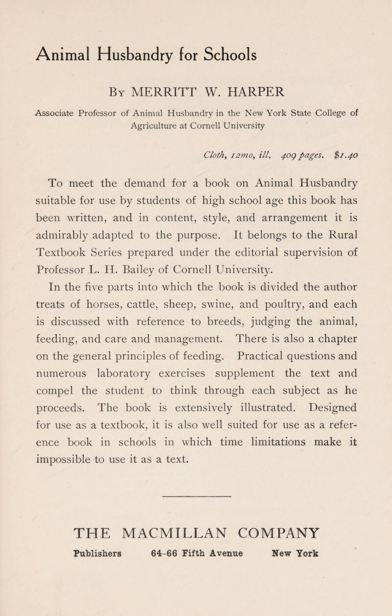 Animal Husbandry for Schools By MERRITT W. HARPER Associate Professor of Animal Husbandry in the New York State College of Agriculture at Cornell University Cloth, 1277io, ill. 409 pages. $1.40 To meet the demand for a book on Animal Husbandry suitable for use by students of high school age this book has been written, and in content, style, and arrangement it is admirably adapted to the purpose. It belongs to the Rural Textbook Series prepared under the editorial supervision of Professor L. H. Bailey of Cornell University. In the five parts into which the book is divided the author treats of horses, cattle, sheep, swine, and poultry, and each is discussed with reference to breeds, judging the animal, feeding, and care and management. There is also a chapter on the general principles of feeding. Practical questions and numerous laboratory exercises supplement the text and compel the student to think through each subject as he proceeds. The book is extensively illustrated. Designed for use as a textbook, it is also well suited for use as a refer¬ ence book in schools in which time limitations make it impossible to use it as a text. THE MACMILLAN COMPANY