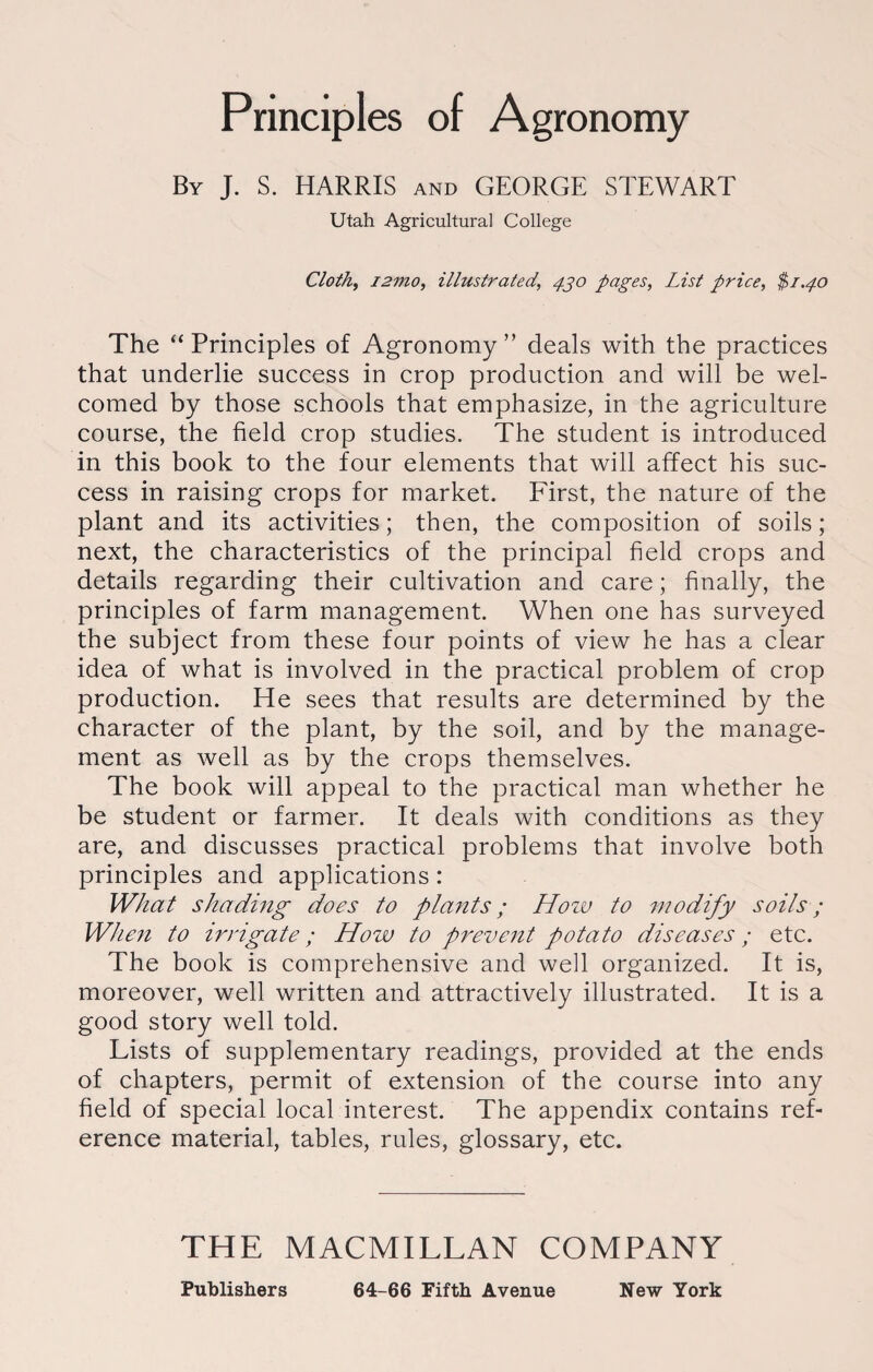 Principles of Agronomy By J. S. HARRIS and GEORGE STEWART Utah Agricultural College Cloth, i2mo, illustrated, 430 pages, List price, $1.40 The “Principles of Agronomy” deals with the practices that underlie success in crop production and will be wel¬ comed by those schools that emphasize, in the agriculture course, the field crop studies. The student is introduced in this book to the four elements that will affect his suc¬ cess in raising crops for market. First, the nature of the plant and its activities; then, the composition of soils; next, the characteristics of the principal field crops and details regarding their cultivation and care; finally, the principles of farm management. When one has surveyed the subject from these four points of view he has a clear idea of what is involved in the practical problem of crop production. He sees that results are determined by the character of the plant, by the soil, and by the manage¬ ment as well as by the crops themselves. The book will appeal to the practical man whether he be student or farmer. It deals with conditions as they are, and discusses practical problems that involve both principles and applications : What shading does to plants; Hozu to modify soils; When to irrigate; How to prevent potato diseases ; etc. The book is comprehensive and well organized. It is, moreover, well written and attractively illustrated. It is a good story well told. Lists of supplementary readings, provided at the ends of chapters, permit of extension of the course into any field of special local interest. The appendix contains ref¬ erence material, tables, rules, glossary, etc. THE MACMILLAN COMPANY