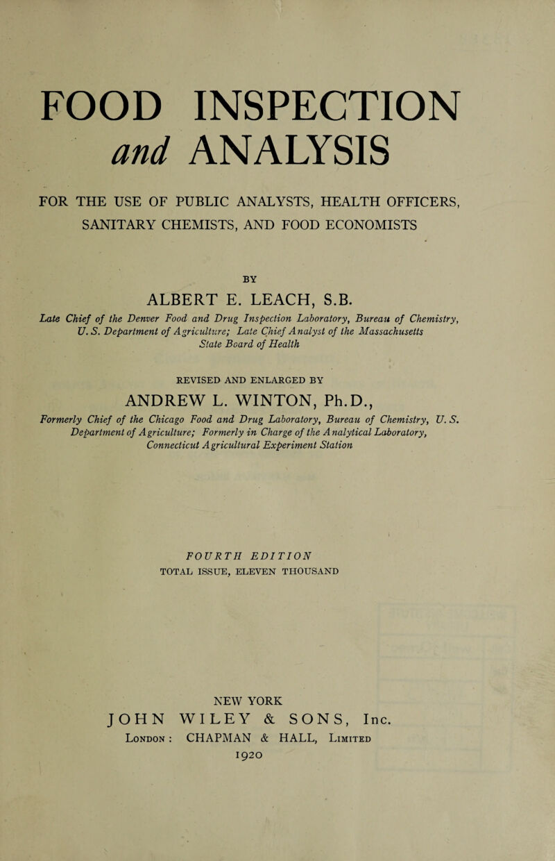 FOOD INSPECTION and ANALYSIS FOR THE USE OF PUBLIC ANALYSTS, HEALTH OFFICERS, SANITARY CHEMISTS, AND FOOD ECONOMISTS BY ALBERT E. LEACH, S.B. Late Chief of the Denver Food and Drug Inspection Laboratory, Bureau of Chemistry, U. S. Department of Agriculture; Late Chief Analyst of the Massachusetts State Board of Health REVISED AND ENLARGED BY ANDREW L. WINTON, Ph.D., Formerly Chief of the Chicago Food and Drug Laboratory, Bureau of Chemistry, U. S. Department of A griculture; Formerly in Charge of the A nalytical Laboratory, Connecticut A gricultural Experiment Station FOURTH EDITION TOTAL ISSUE, ELEVEN THOUSAND NEW YORK JOHN WILEY & SONS, Inc. London : CHAPMAN & HALL, Limited 1920