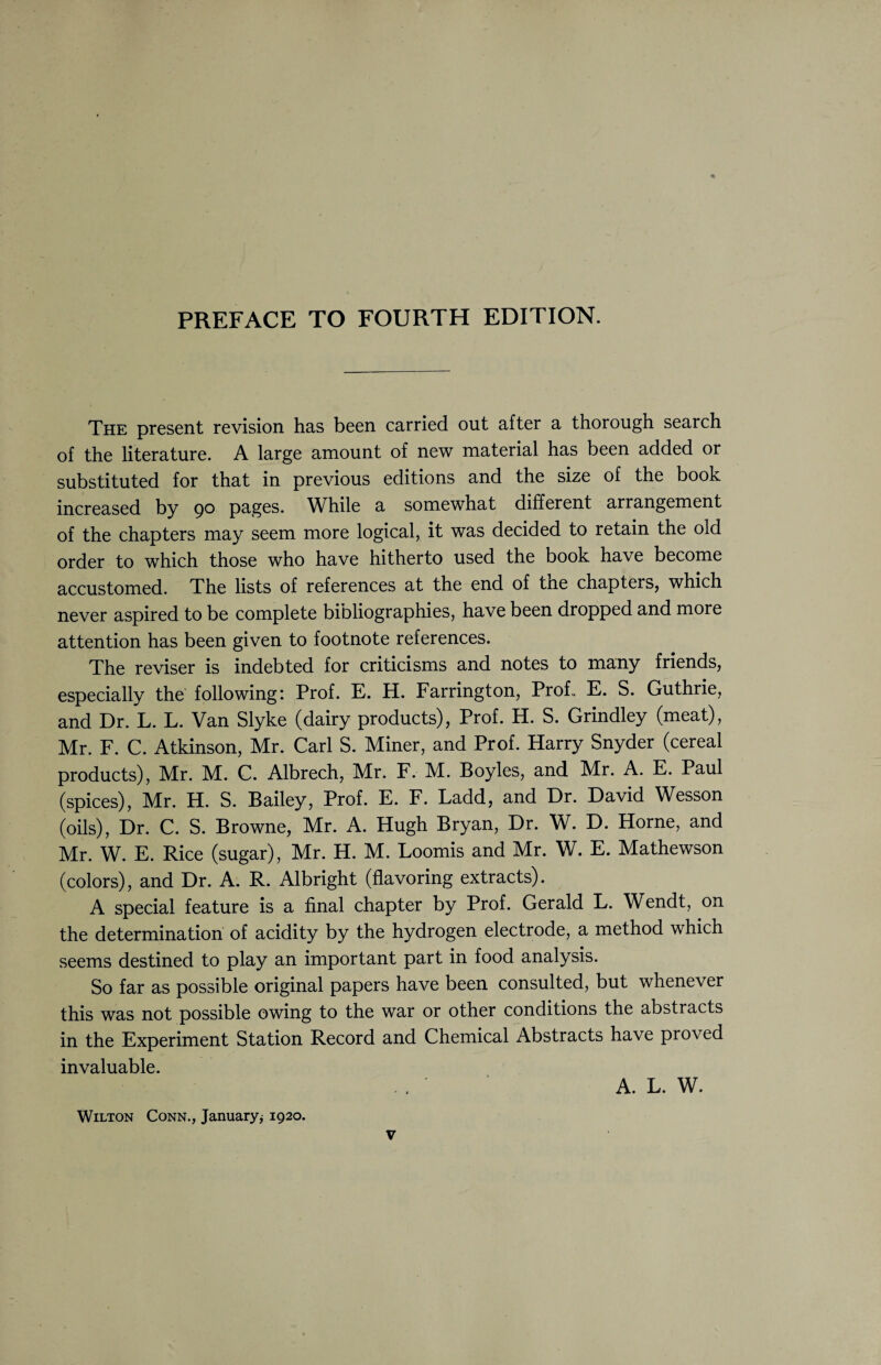 The present revision has been carried out after a thorough search of the literature. A large amount of new material has been added or substituted for that in previous editions and the size of the book increased by 90 pages. While a somewhat different arrangement of the chapters may seem more logical, it was decided to retain the old order to which those who have hitherto used the book have become accustomed. The lists of references at the end of tne chapters, which never aspired to be complete bibliographies, have been dropped and more attention has been given to footnote references. The reviser is indebted for criticisms and notes to many friends, especially the following: Prof. E. H. Farrington, Prof. E. S. Guthrie, and Dr. L. L. Van Slyke (dairy products), Prof. H. S. Grindley (meat), Mr. F. C. Atkinson, Mr. Carl S. Miner, and Prof. Harry Snyder (cereal products), Mr. M. C. Albrech, Mr. F. M. Boyles, and Mr. A. E. Paul (spices), Mr. H. S. Bailey, Prof. E. F. Ladd, and Dr. David Wesson (oils), Dr. C. S. Browne, Mr. A. Hugh Bryan, Dr. W. D. Horne, and Mr. W. E. Rice (sugar), Mr. H. M. Loomis and Mr. W. E. Mathewson (colors), and Dr. A. R. Albright (flavoring extracts). A special feature is a final chapter by Prof. Gerald L. Wendt, on the determination of acidity by the hydrogen electrode, a method which seems destined to play an important part in food analysis. So far as possible original papers have been consulted, but whenever this was not possible owing to the war or other conditions the abstracts in the Experiment Station Record and Chemical Abstracts have proved invaluable. A. L. W. Wilton Conn., January* 1920.