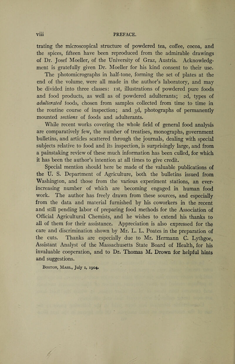 Vlll PREFACE. trating the microscopical structure of powdered tea, coffee, cocoa, and the spices, fifteen have been reproduced from the admirable drawings of Dr. Josef Moeller, of the University of Graz, Austria. Acknowledg¬ ment is gratefully given Dr. Moeller for his kind consent to their use. The photomicrographs in half-tone, forming the set of plates at the end of the volume, were all made in the author’s laboratory, and may be divided into three classes: ist, illustrations of powdered pure foods and food products, as well as of powdered adulterants; 2d, types of adulterated foods, chosen from samples collected from time to time in the routine course of inspection; and 3d, photographs of permanently mounted sections of foods and adulterants. While recent works covering the whole field of general food analysis are comparatively few, the number of treatises, monographs, government bulletins, and articles scattered through the journals, dealing with special subjects relative to food and its inspection, is surprisingly large, and from a painstaking review of these much information has been culled, for which it has been the author’s intention at all times to give credit. Special mention should here be made of the valuable publications of the U. S. Department of Agriculture, both the bulletins issued from Washington, and those from the various experiment stations, an ever- increasing number of which are becoming engaged in human food work. The author has freely drawn from these sources, and especially from the data and material furnished by his coworkers in the recent and still pending labor of preparing food methods for the Association of Official Agricultural Chemists, and he wishes to extend his thanks to all of them for their assistance. Appreciation is also expressed for the care and discrimination shown by Mr. L. L. Poates in the preparation of the cuts. Thanks are especially due to Mr. Hermann C. Lythgoe, Assistant Analyst of the Massachusetts State Board of Health, for his invaluable cooperation, and to Dr. Thomas M. Drown for helpful hints and suggestions. Boston, Mass., July 1, 1904.