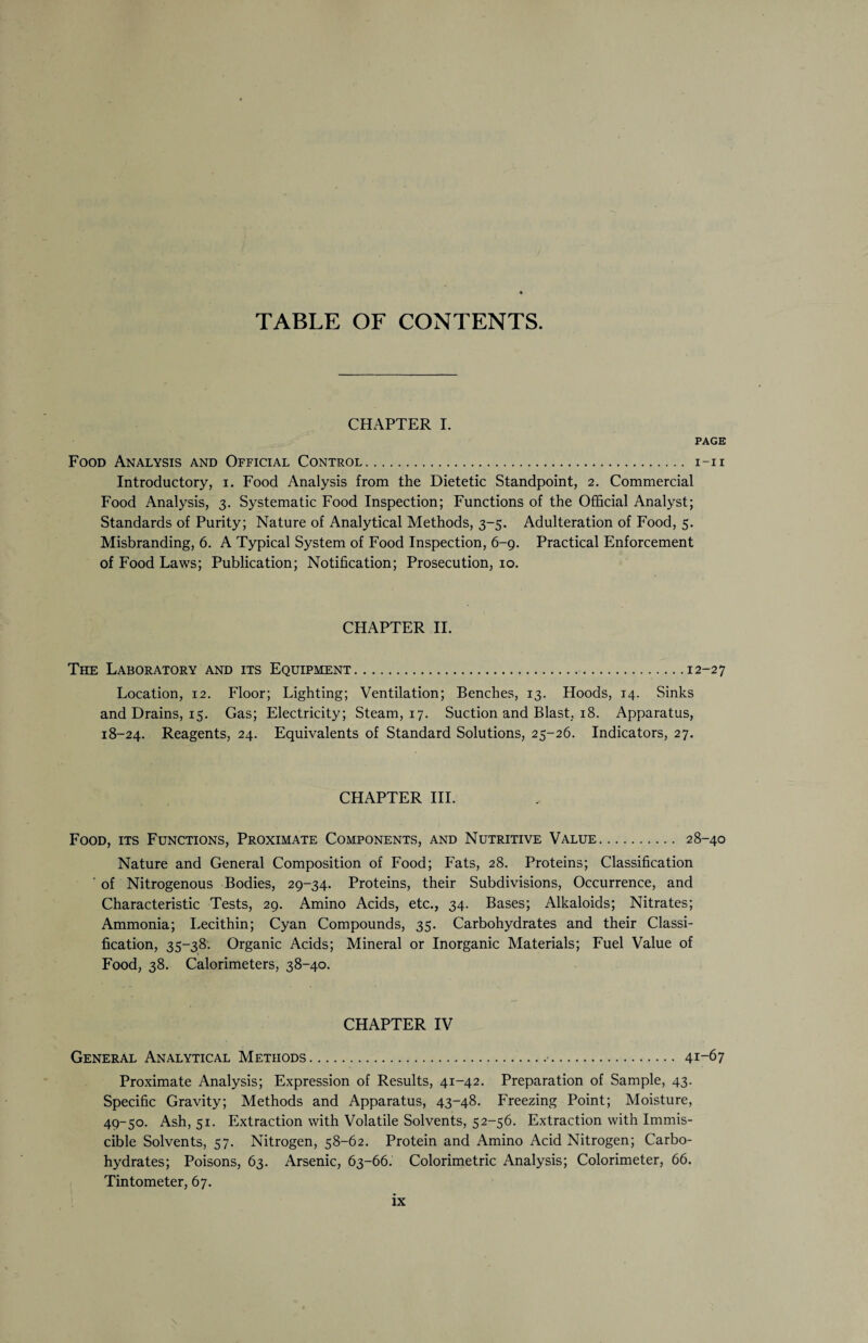 TABLE OF CONTENTS. CHAPTER I. PAGE Food Analysis and Official Control. i-ii Introductory, i. Food Analysis from the Dietetic Standpoint, 2. Commercial Food Analysis, 3. Systematic Food Inspection; Functions of the Official Analyst; Standards of Purity; Nature of Analytical Methods, 3-5. Adulteration of Food, 5. Misbranding, 6. A Typical System of Food Inspection, 6-9. Practical Enforcement of Food Laws; Publication; Notification; Prosecution, 10. CHAPTER II. The Laboratory and its Equipment.12-27 Location, 12. Floor; Lighting; Ventilation; Benches, 13. Hoods, 14. Sinks and Drains, 15. Gas; Electricity; Steam, 17. Suction and Blast, 18. Apparatus, 18-24. Reagents, 24. Equivalents of Standard Solutions, 25-26. Indicators, 27. CHAPTER III. Food, its Functions, Proximate Components, and Nutritive Value. 28-40 Nature and General Composition of Food; Fats, 28. Proteins; Classification ' of Nitrogenous Bodies, 29-34. Proteins, their Subdivisions, Occurrence, and Characteristic Tests, 29. Amino Acids, etc., 34. Bases; Alkaloids; Nitrates; Ammonia; Lecithin; Cyan Compounds, 35. Carbohydrates and their Classi¬ fication, 35-38. Organic Acids; Mineral or Inorganic Materials; Fuel Value of Food, 38. Calorimeters, 38-40. CHAPTER IV General Analytical Methods.•. 41-67 Proximate Analysis; Expression of Results, 41-42. Preparation of Sample, 43. Specific Gravity; Methods and Apparatus, 43-48. Freezing Point; Moisture, 49-50. Ash, 51. Extraction with Volatile Solvents, 52-56. Extraction with Immis¬ cible Solvents, 57. Nitrogen, 58-62. Protein and Amino Acid Nitrogen; Carbo¬ hydrates; Poisons, 63. Arsenic, 63-66. Colorimetric Analysis; Colorimeter, 66. Tintometer, 67.