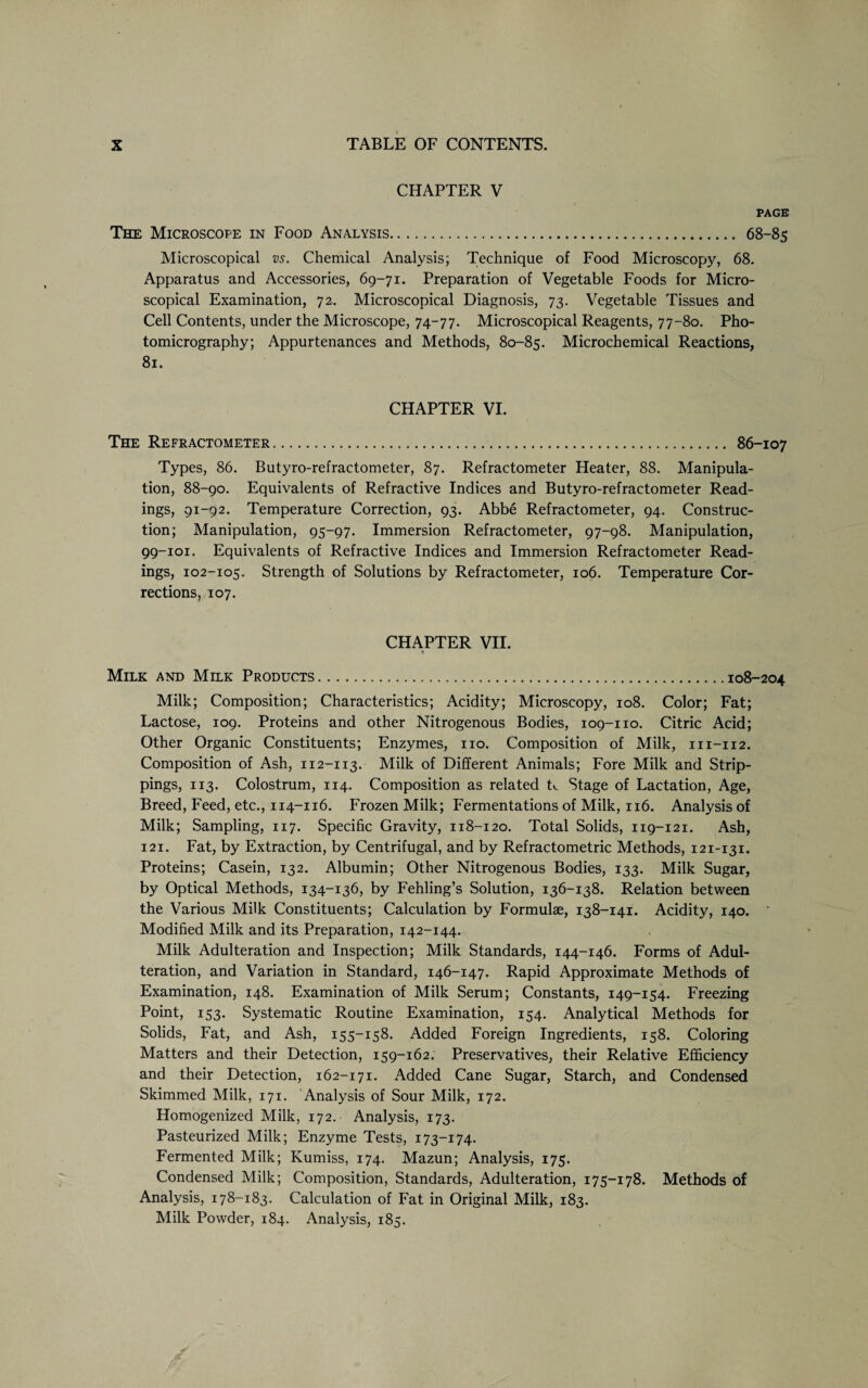 CHAPTER V PAGE The Microscope in Food Analysis. 68-85 Microscopical vs. Chemical Analysis; Technique of Food Microscopy, 68. Apparatus and Accessories, 69-71. Preparation of Vegetable Foods for Micro¬ scopical Examination, 72. Microscopical Diagnosis, 73. Vegetable Tissues and Cell Contents, under the Microscope, 74-77. Microscopical Reagents, 77-80. Pho¬ tomicrography; Appurtenances and Methods, 80-85. Microchemical Reactions, 81. CHAPTER VI. The Refractometer.. 86-107 Types, 86. Butyro-refractometer, 87. Refractometer Heater, 88. Manipula¬ tion, 88-90. Equivalents of Refractive Indices and Butyro-refractometer Read¬ ings, 91-92. Temperature Correction, 93. Abbe Refractometer, 94. Construc¬ tion; Manipulation, 95-97. Immersion Refractometer, 97-98. Manipulation, 99-101. Equivalents of Refractive Indices and Immersion Refractometer Read¬ ings, 102-105. Strength of Solutions by Refractometer, 106. Temperature Cor¬ rections, 107. CHAPTER VII. t Milk and Milk Products.108-204 Milk; Composition; Characteristics; Acidity; Microscopy, 108. Color; Fat; Lactose, 109. Proteins and other Nitrogenous Bodies, 109-110. Citric Acid; Other Organic Constituents; Enzymes, no. Composition of Milk, 111-112. Composition of Ash, 112-113. Milk of Different Animals; Fore Milk and Strip¬ pings, 113. Colostrum, 114. Composition as related tv. Stage of Lactation, Age, Breed, Feed, etc., 114-116. Frozen Milk; Fermentations of Milk, 116. Analysis of Milk; Sampling, 117. Specific Gravity, 118-120. Total Solids, 119-121. Ash, 121. Fat, by Extraction, by Centrifugal, and by Refractometric Methods, 121-131. Proteins; Casein, 132. Albumin; Other Nitrogenous Bodies, 133. Milk Sugar, by Optical Methods, 134-136, by Fehling’s Solution, 136-138. Relation between the Various Milk Constituents; Calculation by Formulae, 138-141. Acidity, 140. Modified Milk and its Preparation, 142-144. Milk Adulteration and Inspection; Milk Standards, 144-146. Forms of Adul¬ teration, and Variation in Standard, 146-147. Rapid Approximate Methods of Examination, 148. Examination of Milk Serum; Constants, 149-154. Freezing Point, 153. Systematic Routine Examination, 154. Analytical Methods for Solids, Fat, and Ash, 155-158. Added Foreign Ingredients, 158. Coloring Matters and their Detection, 159-162. Preservatives, their Relative Efficiency and their Detection, 162-171. Added Cane Sugar, Starch, and Condensed Skimmed Milk, 171. Analysis of Sour Milk, 172. Homogenized Milk, 172. Analysis, 173. Pasteurized Milk; Enzyme Tests, 173-174. Fermented Milk; Kumiss, 174. Mazun; Analysis, 175. Condensed Milk; Composition, Standards, Adulteration, 175-178. Methods of Analysis, 178-183. Calculation of Fat in Original Milk, 183. Milk Powder, 184. Analysis, 185.