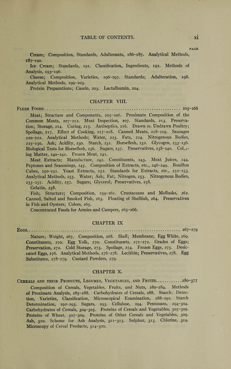 PAGE Cream; Composition, Standards, Adulterants, 186-187. Analytical Methods, 187-190. Ice Cream; Standards, 191. Classification, Ingredients, 192. Methods of Analysis, 193-196. Cheese; Composition, Varieties, 196-197. Standards; Adulteration, 198. Analytical Methods, 199-203. Protein Preparations; Casein, 203. Lactalbumin, 204. CHAPTER VIII. Flesh Foods. 205-266 Meat; Structure and Components, 205-206. Proximate Composition of the Common Meats, 207-212. Meat Inspection, 207. Standards, 213. Preserva¬ tion; .Storage, 214. Curing, 215. Antiseptics, 216. Drawn vs. Undrawn Poultry; Spoilage, 217. Effect of Cooking, 217-218. Canned Meats, 218-219. Sausages 220-222. Analytical Methods; Water, 223. Fats, 224. Nitrogenous Bodies, 225-230. Ash; Acidity, 230. Starch, 231. Horseflesh, 232. Glycogen, 233-236. Biological Tests for Horseflesh, 236. Sugars, 237. Preservatives, 238-240. C0L1- ing Matter, 240-241. Frozen Meat, 241. Meat Extracts; Manufacture, 242. Constituents, 243. Meat Juices, 244. Peptones and Seasonings, 245. Composition of Extracts, etc., 246-249. Bouillon Cubes, 250-251. Yeast Extracts, 252. Standards for Extracts, etc., 252-253. Analytical Methods, 253. Water; Ash; Fat; Nitrogen, 253. Nitrogenous Bodies, 253-257. Acidity, 257. Sugars; Glycerol; Preservatives, 258. Gelatin, 258. Fish; Structure; Composition, 259-261. Crustaceans and Mollusks, 262. Canned, Salted and Smoked Fish, 263. Floating of Shellfish, 264. Preservatives in Fish and Oysters; Colors, 265. Concentrated Foods for Armies and Campers, 265-266. CHAPTER IX Eggs.. 267-279 Nature; Weight, 267. Composition, 26S. Shell; Membrane; Egg White, 269. Constituents, 270. Egg Yolk, 270. Constituents, 271-272. Grades of Eggs; Preservation, 272. Cold Storage, 273. Spoilage, 274. Frozen Eggs, 275. Desic¬ cated Eggs, 276. Analytical Methods, 276-278. Lecithin; Preservatives, 278. Egg Substitutes, 278-279. Custard Powders, 279. CHAPTER X. Cereals and their Products, Legumes, Vegetables, and Fruits.280-377 Composition of Cereals, Vegetables, Fruits, and Nuts, 280-284. Methods of Proximate Analysis, 285-288. Carbohydrates of Cereals, 288. Starch: Detec¬ tion, Varieties, Classification, Microscopical Examination, 288-292. Starch Determination, 292-293. Sugars, 293. Cellulose, 294. Pentosans, 294-304. Carbohydrates of Cereals, 304-305. Proteins of Cereals and Vegetables, 305-309. Proteins of Wheat, 307-309. Proteins of Other Cereals and Vegetables, 309. Ash, 310. Scheme for Ash Analysis, 311-313. Sulphur, 313. Chlorine, 314. Microscopy of Cereal Products, 314-320,