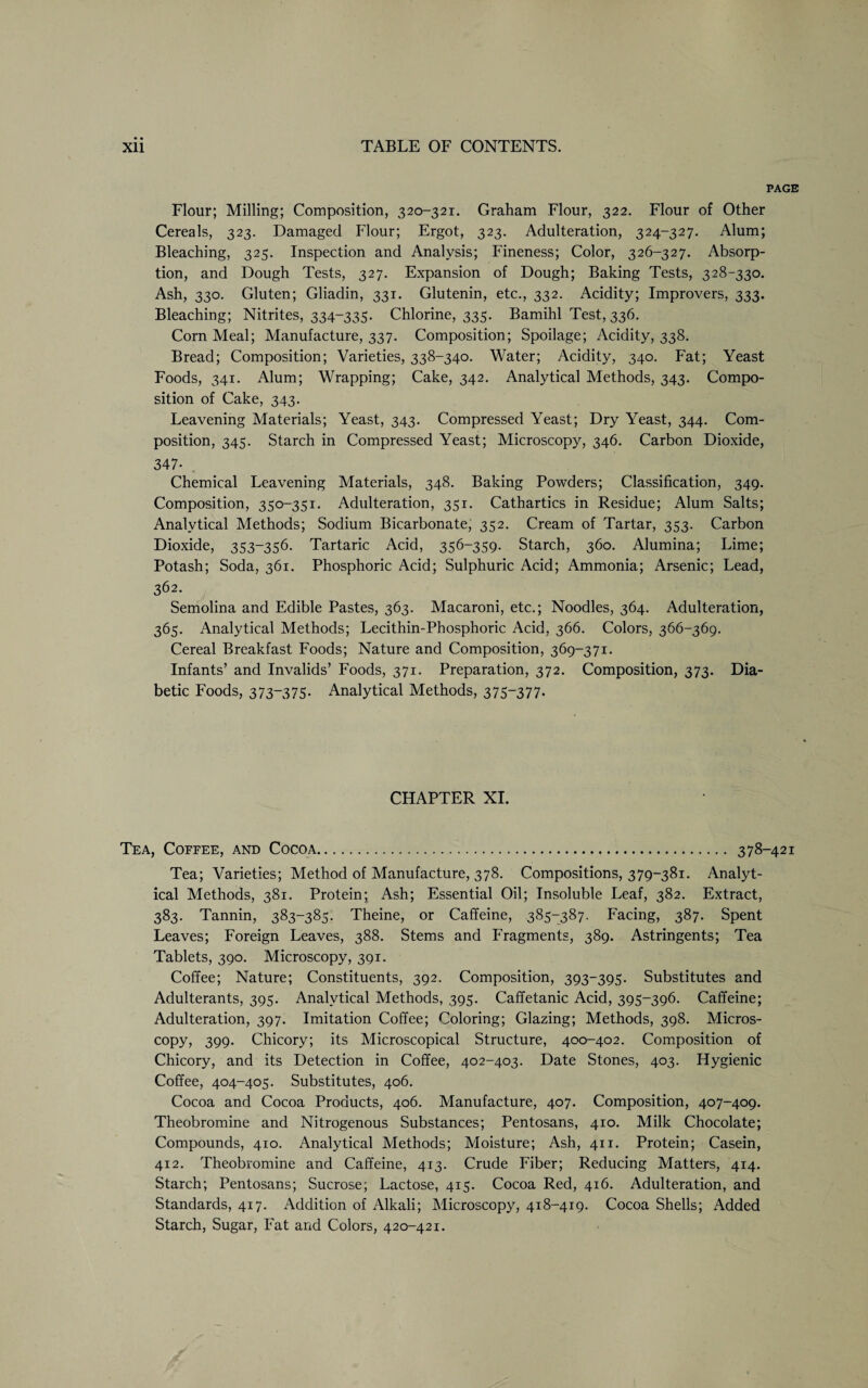 PAGE Flour; Milling; Composition, 320-321. Graham Flour, 322. Flour of Other Cereals, 323. Damaged Flour; Ergot, 323. Adulteration, 324-327. Alum; Bleaching, 325. Inspection and Analysis; Fineness; Color, 326-327. Absorp¬ tion, and Dough Tests, 327. Expansion of Dough; Baking Tests, 328-330. Ash, 330. Gluten; Gliadin, 331. Glutenin, etc., 332. Acidity; Improvers, 333. Bleaching; Nitrites, 334-335. Chlorine, 335. Bamihl Test, 336. Corn Meal; Manufacture, 337. Composition; Spoilage; Acidity, 338. Bread; Composition; Varieties, 338-340. Water; Acidity, 340. Fat; Yeast Foods, 341. Alum; Wrapping; Cake, 342. Analytical Methods, 343. Compo¬ sition of Cake, 343. Leavening Materials; Yeast, 343. Compressed Yeast; Dry Yeast, 344. Com¬ position, 345. Starch in Compressed Yeast; Microscopy, 346. Carbon Dioxide, 347- . Chemical Leavening Materials, 348. Baking Powders; Classification, 349. Composition, 350-351. Adulteration, 351. Cathartics in Residue; Alum Salts; Analytical Methods; Sodium Bicarbonate, 352. Cream of Tartar, 353. Carbon Dioxide, 353-356. Tartaric Acid, 356-359. Starch, 360. Alumina; Lime; Potash; Soda, 361. Phosphoric Acid; Sulphuric Acid; Ammonia; Arsenic; Lead, 362. Semolina and Edible Pastes, 363. Macaroni, etc.; Noodles, 364. Adulteration, 365. Analytical Methods; Lecithin-Phosphoric Acid, 366. Colors, 366-369. Cereal Breakfast Foods; Nature and Composition, 369-371. Infants’ and Invalids’ Foods, 371. Preparation, 372. Composition, 373. Dia¬ betic Foods, 373-375. Analytical Methods, 375-377. CHAPTER XI. Tea, Coffee, and Cocoa. 378-421 Tea; Varieties; Method of Manufacture, 378. Compositions, 379-381. Analyt¬ ical Methods, 381. Protein; Ash; Essential Oil; Insoluble Leaf, 382. Extract, 383. Tannin, 383-385. Theine, or Caffeine, 385-387. Facing, 387. Spent Leaves; Foreign Leaves, 388. Stems and Fragments, 389. Astringents; Tea Tablets, 390. Microscopy, 391. Coffee; Nature; Constituents, 392. Composition, 393-395. Substitutes and Adulterants, 395. Analytical Methods, 395. Caffetanic Acid, 395-396. Caffeine; Adulteration, 397. Imitation Coffee; Coloring; Glazing; Methods, 398. Micros¬ copy, 399- Chicory; its Microscopical Structure, 400-402. Composition of Chicory, and its Detection in Coffee, 402-403. Date Stones, 403. Hygienic Coffee, 404-405. Substitutes, 406. Cocoa and Cocoa Products, 406. Manufacture, 407. Composition, 407-409. Theobromine and Nitrogenous Substances; Pentosans, 410. Milk Chocolate; Compounds, 410. Analytical Methods; Moisture; Ash, 411. Protein; Casein, 412. Theobromine and Caffeine, 413. Crude Fiber; Reducing Matters, 414. Starch; Pentosans; Sucrose; Lactose, 415. Cocoa Red, 416. Adulteration, and Standards, 417. Addition of Alkali; Microscopy, 418-419. Cocoa Shells; Added Starch, Sugar, Fat and Colors, 420-421.