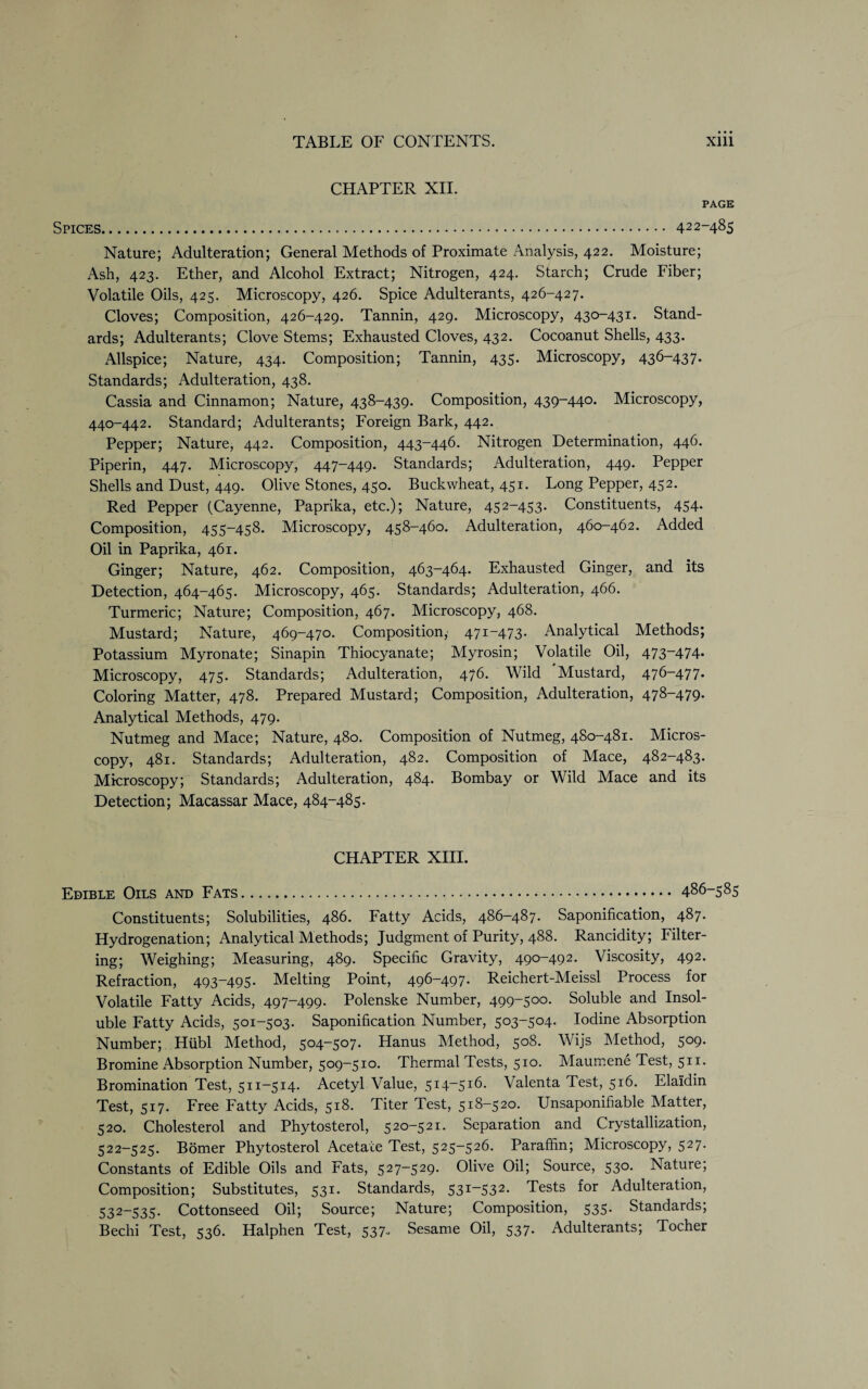 CHAPTER XII. PAGE Spices... 422-485 Nature; Adulteration; General Methods of Proximate Analysis, 422. Moisture; Ash, 423. Ether, and Alcohol Extract; Nitrogen, 424. Starch; Crude Fiber; Volatile Oils, 425. Microscopy, 426. Spice Adulterants, 426-427. Cloves; Composition, 426-429. Tannin, 429. Microscopy, 430-431. Stand¬ ards; Adulterants; Clove Stems; Exhausted Cloves, 432. Cocoanut Shells, 433. Allspice; Nature, 434. Composition; Tannin, 435. Microscopy, 436-437. Standards; Adulteration, 438. Cassia and Cinnamon; Nature, 438-439. Composition, 439-440. Microscopy, 440-442. Standard; Adulterants; Foreign Bark, 442. Pepper; Nature, 442. Composition, 443-446. Nitrogen Determination, 446. Piperin, 447. Microscopy, 447-449. Standards; Adulteration, 449. Pepper Shells and Dust, 449. Olive Stones, 450. Buckwheat, 451. Long Pepper, 452. Red Pepper (Cayenne, Paprika, etc.); Nature, 452-453. Constituents, 454. Composition, 455-458. Microscopy, 458-460. Adulteration, 460-462. Added Oil in Paprika, 461. Ginger; Nature, 462. Composition, 463-464. Exhausted Ginger, and its Detection, 464-465. Microscopy, 465. Standards; Adulteration, 466. Turmeric; Nature; Composition, 467. Microscopy, 468. Mustard; Nature, 469-470. Composition, 471-473. Analytical Methods; Potassium Myronate; Sinapin Thiocyanate; Myrosin; Volatile Oil, 473-474. Microscopy, 475. Standards; Adulteration, 476. Wild Mustard, 476-477. Coloring Matter, 478. Prepared Mustard; Composition, Adulteration, 478-479. Analytical Methods, 479. Nutmeg and Mace; Nature, 480. Composition of Nutmeg, 480-481. Micros¬ copy, 481. Standards; Adulteration, 482. Composition of Mace, 482-483. Microscopy; Standards; Adulteration, 484. Bombay or Wild Mace and its Detection; Macassar Mace, 484-485. CHAPTER XIII. Edible Oils and Fats. 486-585 Constituents; Solubilities, 486. Fatty Acids, 486-487. Saponification, 487. Hydrogenation; Analytical Methods; Judgment of Purity, 488. Rancidity; Filter¬ ing; Weighing; Measuring, 489. Specific Gravity, 490-492. Viscosity, 492. Refraction, 493-495. Melting Point, 496-497. Reichert-Meissl Process for Volatile Fatty Acids, 497-499. Polenske Number, 499-500. Soluble and Insol¬ uble Fatty Acids, 501-503. Saponification Number, 503-504. Iodine Absorption Number; Hiibl Method, 504-507. Hanus Method, 508. Wijs Method, 509. Bromine Absorption Number, 509-510. Thermal Tests, 510. Maumene Test, 511. Bromination Test, 511-514. Acetyl Value, 514-516. Valenta Test, 516. Elaidin Test, 517. Free Fatty Acids, 518. Titer Test, 518-520. Unsaponifiable Matter, 520. Cholesterol and Phytosterol, 520-521. Separation and Crystallization, 522-525. Bomer Phytosterol Acetate Test, 525-526. Paraffin; Microscopy, 527. Constants of Edible Oils and Fats, 527-529. Olive Oil; Source, 530. Nature; Composition; Substitutes, 531. Standards, 531-532. Tests for Adulteration, 532-535. Cottonseed Oil; Source; Nature; Composition, 535. Standards; Bechi Test, 536. Halphen Test, 537. Sesame Oil, 537. Adulterants; Tocher