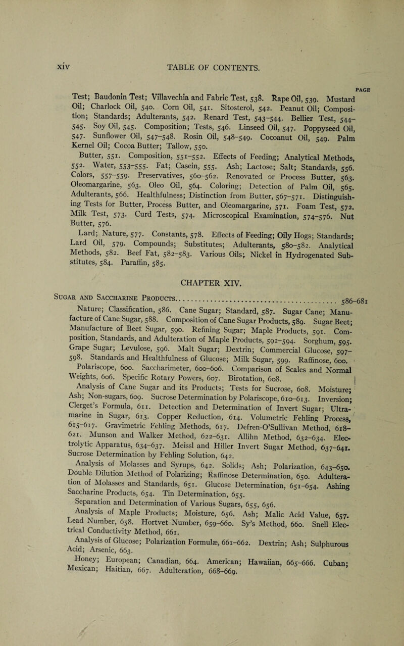 PAGE Test, Baudonm Test; Villavechia and Fabric Test, 538. Kape Oil, 539. Mhistard Oil, Charlock Oil, 540. Corn Oil, 541* Sitosterol, 542* Peanut Oil; Composi¬ tion; Standards; Adulterants, 542. Renard Test, 543-544. Bellier Test, 544- 545. Soy Oil, 545. Composition; Tests, 546. Linseed Oil, 547. Poppyseed Oil, 547- Sunflower Oil, 547-548. Rosin Oil, 548-549. Cocoanut Oil, 549. Palm Kernel Oil; Cocoa Butter; Tallow, 550. Butter, 551. Composition, 551-552. Effects of Feeding; Analytical Methods, 552. Water, 553-555* Fat; Casein, 555. Ash; Lactose; Salt; Standards, 556. Colors, 557-559- Preservatives, 560-562. Renovated or Process Butter, 563. Oleomargarine, 563. Oleo Oil, 564. Coloring; Detection of Palm Oil, 565. Adulterants, 566. Healthfulness; Distinction from Butter, 567—571. Distinguish¬ ing Tests for Butter, Process Butter, and Oleomargarine, 571. Foam Test, 572. Milk Test, 573. Curd Tests, 574. Microscopical Examination, 574-576. Nut Butter, 576. Lard; Nature, 577. Constants, 578. Effects of Feeding; Oily Hogs; Standards; Lard Oil, 579. Compounds; Substitutes; Adulterants, 580-582. Analytical Methods, 582. Beef Fat, 582-583. Various Oils;. Nickel in Hydrogenated Sub¬ stitutes, 584. Paraffin, 585. CHAPTER XIV. Sugar and Saccharine Products. 586-681 Nature; Classification, 586. Cane Sugar; Standard, 587. Sugar Cane; Manu¬ facture of Cane Sugar, 588. Composition of Cane Sugar Products, 589. Sugar Beet; Manufacture of Beet Sugar, 590. Refining Sugar; Maple Products, 591. Com¬ position, Standards, and Adulteration of Maple Products, 592-594. Sorghum, 595. Grape Sugar; Levulose, 596. Malt Sugar; Dextrin; Commercial Glucose, 597- 598. Standards and Healthfulness of Glucose; Milk Sugar, 599. Raffinose, 600. < Polariscope, 600. Saccharimeter, 600-606. Comparison of Scales and Normal Weights, 606. Specific Rotary Powers, 607. Birotation, 608. j Analysis of Cane Sugar and its Products; Tests for Sucrose, 608. Moisture; Ash; Non-sugars, 609. Sucrose Determination by Polariscope, 610-613. Inversion; Clerget’s Formula, 611. Detection and Determination of Invert Sugar; Ultra¬ marine in Sugar, 613. Copper Reduction, 614. Volumetric Fehling Process, 615-617. Gravimetric Fehling Methods, 617. Defren-O’Sullivan Method, 618- 621. Munson and Walker Method, 622-631. Allihn Method, 632-634. Elec¬ trolytic Apparatus, 634-637. Meissl and Hiller Invert Sugar Method, 637-641. Sucrose Determination by Fehling Solution, 642. Analysis of Molasses and Syrups, 642. Solids; Ash; Polarization, 643-650. Double Dilution Method of Polarizing; Raffinose Determination, 650. Adultera¬ tion of Molasses and Standards, 651. Glucose Determination, 651-654. Ashing Saccharine Products, 654. Tin Determination, 655. Separation and Determination of Various Sugars, 655, 656. Analysis of Maple Products; Moisture, 656. Ash; Malic Acid Value, 657. Lead Number, 658. Hortvet Number, 659-660. Sy’s Method, 660. Snell Elec¬ trical Conductivity Method, 661. Analysis of Glucose; Polarization Formulae, 661-662. Dextrin; Ash; Sulphurous Acid; Arsenic, 663. Honey; European; Canadian, 664. American; Hawaiian, 665-666. Cuban; Mexican; Haitian, 667. Adulteration, 668-669.