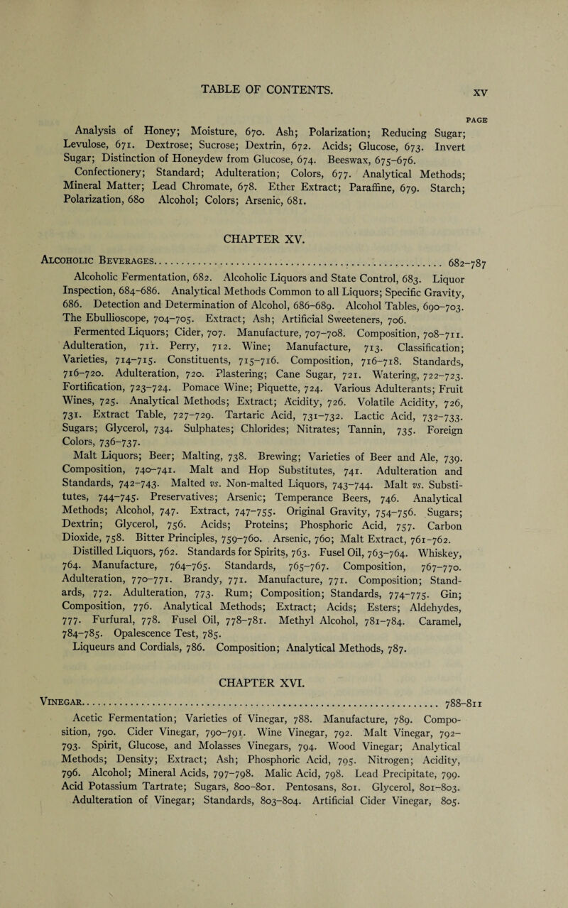 xv PAGE Analysis of Honey; Moisture, 670. Ash; Polarization; Reducing Sugar; Levulose, 671. Dextrose; Sucrose; Dextrin, 672. Acids; Glucose, 673. Invert Sugar; Distinction of Honeydew from Glucose, 674. Beeswax, 675-676. Confectionery; Standard; Adulteration; Colors, 677. Analytical Methods; Mineral Matter; Lead Chromate, 678. Ether Extract; Paraffine, 679. Starch; Polarization, 680 Alcohol; Colors; Arsenic, 681. CHAPTER XV. Alcoholic Beverages...... 682-787 Alcoholic Fermentation, 682. Alcoholic Liquors and State Control, 683. Liquor Inspection, 684-686. Analytical Methods Common to all Liquors; Specific Gravity, 686. Detection and Determination of Alcohol, 686-689. Alcohol Tables, 690-703. The Ebullioscope, 704-705. Extract; Ash; Artificial Sweeteners, 706. Fermented Liquors; Cider, 707. Manufacture, 707-708. Composition, 708-711. Adulteration, 711. Perry, 712. Wine; Manufacture, 713. Classification; Varieties, 714-715. Constituents, 715-716. Composition, 716-718. Standards, 716-720. Adulteration, 720. Plastering; Cane Sugar, 721. Watering, 722-723. Fortification, 723-724. Pomace Wine; Piquette, 724. Various Adulterants; Fruit Wines, 725. Analytical Methods; Extract; Acidity, 726. Volatile Acidity, 726, 731. Extract Table, 727-729. Tartaric Acid, 731-732. Lactic Acid, 732-733. Sugars; Glycerol, 734. Sulphates; Chlorides; Nitrates; Tannin, 735. Foreign Colors, 736-737. Malt Liquors; Beer; Malting, 738. Brewing; Varieties of Beer and Ale, 739. Composition, 740-741. Malt and Hop Substitutes, 741. Adulteration and Standards, 742-743. Malted vs. Non-malted Liquors, 743-744. Malt vs. Substi¬ tutes, 744-745. Preservatives; Arsenic; Temperance Beers, 746. Analytical Methods; Alcohol, 747. Extract, 747“755- Original Gravity, 754-756. Sugars; Dextrin; Glycerol, 756. Acids; Proteins; Phosphoric Acid, 757. Carbon Dioxide, 758. Bitter Principles, 759-760. Arsenic, 760; Malt Extract, 761-762. Distilled Liquors, 762. Standards for Spirits, 763. Fusel Oil, 763-764. Whiskey, 764. Manufacture, 764-765. Standards, 765-767. Composition, 767-770. Adulteration, 770-771. Brandy, 771. Manufacture, 771. Composition; Stand¬ ards, 772. Adulteration, 773. Rum; Composition; Standards, 774-775. Gin; Composition, 776. Analytical Methods; Extract; Acids; Esters; Aldehydes, 777. Furfural, 778. Fusel Oil, 778-781. Methyl Alcohol, 781-784. Caramel, 784-785. Opalescence Test, 785. Liqueurs and Cordials, 786. Composition; Analytical Methods, 787. CHAPTER XVI. Vinegar. 788-811 Acetic Fermentation; Varieties of Vinegar, 788. Manufacture, 789. Compo¬ sition, 790. Cider Vinegar, 790-791. Wine Vinegar, 792. Malt Vinegar, 792- 793. Spirit, Glucose, and Molasses Vinegars, 794. Wood Vinegar; Analytical Methods; Density; Extract; Ash; Phosphoric Acid, 795. Nitrogen; Acidity, 796. Alcohol; Mineral Acids, 797-798. Malic Acid, 798. Lead Precipitate, 799. Acid Potassium Tartrate; Sugars, 800-801. Pentosans, 801. Glycerol, 801-803. Adulteration of Vinegar; Standards, 803-804. Artificial Cider Vinegar, 805.