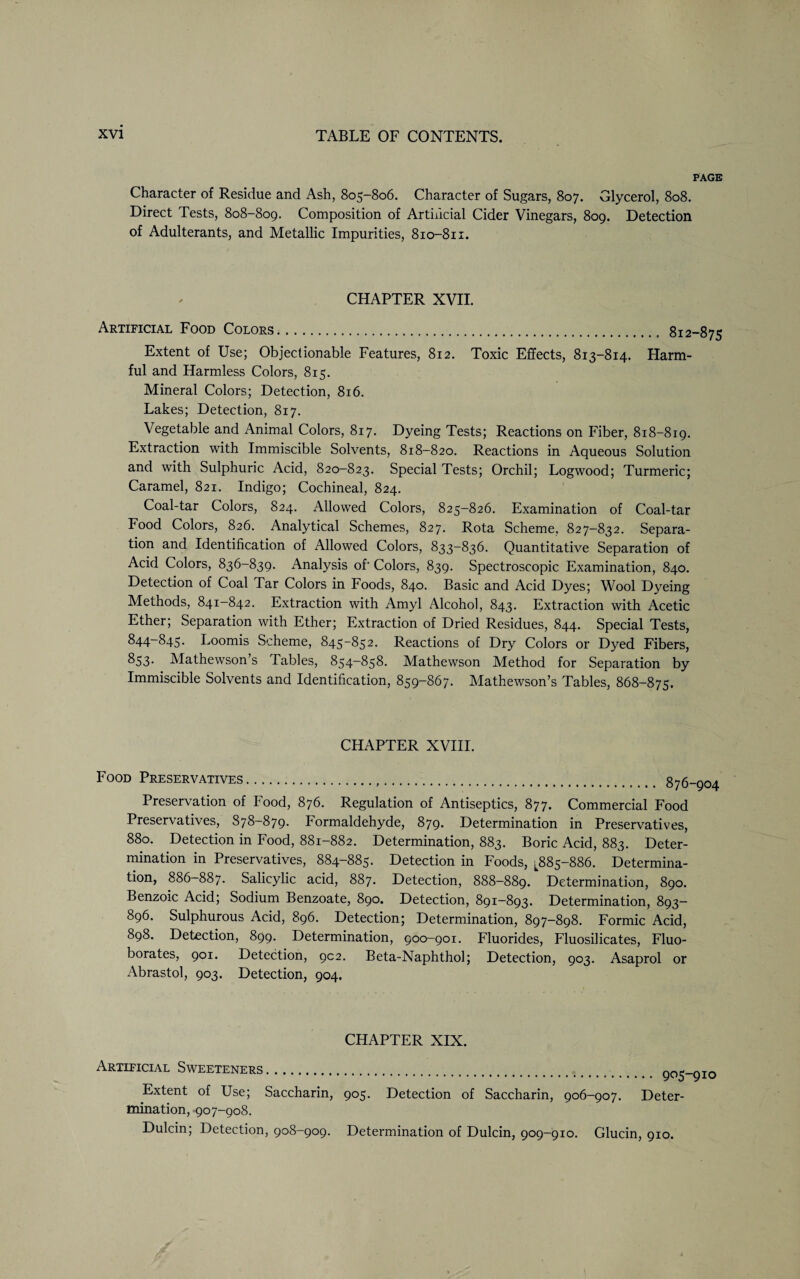 PAGE Character of Residue and Ash, 805-806. Character of Sugars, 807. Glycerol, 808. Direct Tests, 808-809. Composition of Artificial Cider Vinegars, 809. Detection of Adulterants, and Metallic Impurities, 810-811. CHAPTER XVII. Artificial Food Colors. 812-875 Extent of Use; Objectionable Features, 812. Toxic Effects, 813-814. Harm¬ ful and Harmless Colors, 815. Mineral Colors; Detection, 816. Lakes; Detection, 817. Vegetable and Animal Colors, 817. Dyeing Tests; Reactions on Fiber, 818-819. Extraction with Immiscible Solvents, 818-820. Reactions in Aqueous Solution and with Sulphuric Acid, 820-823. Special Tests; Orchil; Logwood; Turmeric; Caramel, 821. Indigo; Cochineal, 824. Coal-tar Colors, 824. Allowed Colors, 825-826. Examination of Coal-tar Food Colors, 826. Analytical Schemes, 827. Rota Scheme, 827-832. Separa¬ tion and Identification of Allowed Colors, 833-836. Quantitative Separation of Acid Colors, 836-839. Analysis of‘ Colors, 839. Spectroscopic Examination, 840. Detection of Coal Tar Colors in Foods, 840. Basic and Acid Dyes; Wool Dyeing Methods, 841-842. Extraction with Amyl Alcohol, 843. Extraction with Acetic Ether; Separation with Ether; Extraction of Dried Residues, 844. Special Tests, 844-845. Loomis Scheme, 845-852. Reactions of Dry Colors or Dyed Fibers, ^53- Mathewson s Tables, 854—858. Mathewson Method for Separation by Immiscible Solvents and Identification, 859-867. Mathewson’s Tables, 868-875. CHAPTER XVIII. Food Preservatives... g7g Preservation of Food, 876. Regulation of Antiseptics, 877. Commercial Food Preservatives, 878-879. Formaldehyde, 879. Determination in Preservatives, 880. Detection in Food, 881-882. Determination, 883. Boric Acid, 883. Deter¬ mination in Preservatives, 884-885. Detection in Foods, ^885-886. Determina¬ tion, 886-887. Salicylic acid, 887. Detection, 888-889. Determination, 890. Benzoic Acid; Sodium Benzoate, 890. Detection, 891—893. Determination, 893- 896. Sulphurous Acid, 896. Detection; Determination, 897-898. Formic Acid, 898. Detection, 899. Determination, 900-901. Fluorides, Fluosilicates, Fluo- borates, 901. Detection, 902. Beta-Naphthol; Detection, 903. Asaprol or Abrastol, 903. Detection, 904. CHAPTER XIX. Artificial Sweeteners. Extent of Use; Saccharin, 905. Detection of Saccharin, 906-907. Deter¬ mination, 907-908. Dulcin; Detection, 908-909. Determination of Dulcin, 909-910. Glucin, 910.