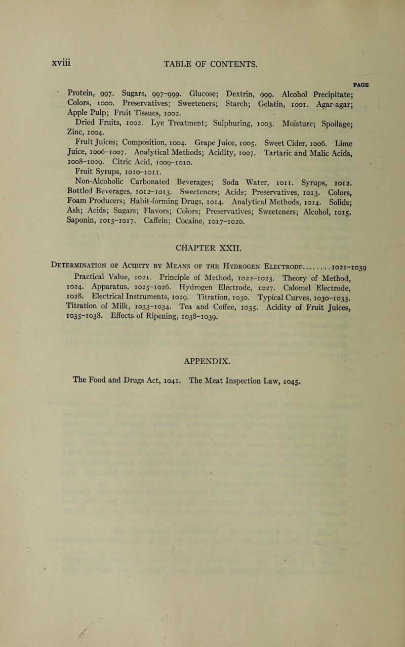 PAGE Protein, 997. Sugars, 997-999. Glucose; Dextrin, 999. Alcohol Precipitate; Colors, 1000. Preservatives; Sweeteners; Starch; Gelatin, 1001. Agar-agar; Apple Pulp; Fruit Tissues, 1002. Dried Fruits, 1002. Lye Treatment; Sulphuring, 1003. Moisture; Spoilage; Zinc, 1004. Fruit Juices; Composition, 1004. Grape Juice, 1005. Sweet Cider, 1006. Lime Juice, 1006-1007. Analytical Methods; Acidity, 1007. Tartaric and Malic Acids, 1008-1009. Citric Acid, 1009-1010. Fruit Syrups, ioio-ioii. Non-Alcoholic Carbonated Beverages; Soda Water, ion. Syrups, 1012. Bottled Beverages, 1012-1013. Sweeteners; Acids; Preservatives, 1013. Colors, Foam Producers; Habit-forming Drugs, 1014. Analytical Methods, 1014. Solids; Ash; Acids; Sugars; Flavors; Colors; Preservatives; Sweeteners; Alcohol, 1015. Saponin, 1015-1017. Caffein; Cocaine, 1017-1020. CHAPTER XXII. Determination of Acidity by Means of the Hydrogen Electrode.1021- Practical Value, 1021. Principle of Method, 1022-1023. Theory of Method, 1024. Apparatus, 1025-1026. Hydrogen Electrode, 1027. Calomel Electrode, 1028. Electrical Instruments, 1029. Titration, 1030. Typical Curves, 1030-1033. Titration of Milk, 1033-1034. Tea and Coffee, 1035. Acidity of Fruit Juices, 1035-1038. Effects of Ripening, 1038-1039. APPENDIX. The Food and Drugs Act, 1041. The Meat Inspection Law, 1045.