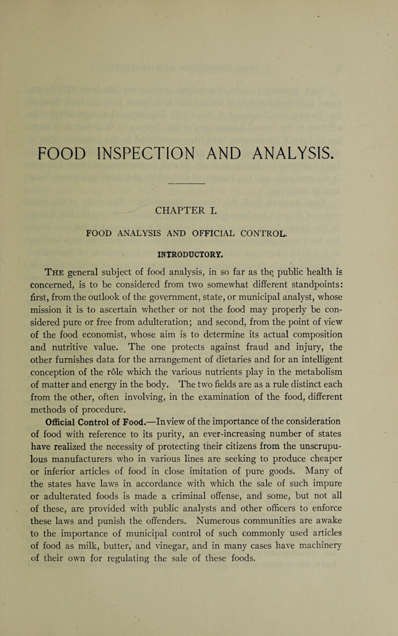 FOOD INSPECTION AND ANALYSIS. CHAPTER I. FOOD ANALYSIS AND OFFICIAL CONTROL. INTRODUCTORY. The general subject of food analysis, in so far as the public health is concerned, is to be considered from two somewhat different standpoints: first, from the outlook of the government, state, or municipal analyst, whose mission it is to ascertain whether or not the food may properly be con¬ sidered pure or free from adulteration; and second, from the point of view of the food economist, whose aim is to determine its actual composition and nutritive value. The one protects against fraud and injury, the other furnishes data for the arrangement of dietaries and for an intelligent conception of the role which the various nutrients play in the metabolism of matter and energy in the body. The two fields are as a rule distinct each from the other, often involving, in the examination of the food, different methods of procedure. Official Control of Food.—In view of the importance of the consideration of food with reference to its purity, an ever-increasing number of states have realized the necessity of protecting their citizens from the unscrupu¬ lous manufacturers who in various lines are seeking to produce cheaper or inferior articles of food in close imitation of pure goods. Many of the states have laws in accordance with which the sale of such impure or adulterated foods is made a criminal offense, and some, but not all of these, are provided with public analysts and other officers to enforce these laws and punish the offenders. Numerous communities are awake to the importance of municipal control of such commonly used articles of food as milk, butter, and vinegar, and in many cases have machinery of their own for regulating the sale of these foods.