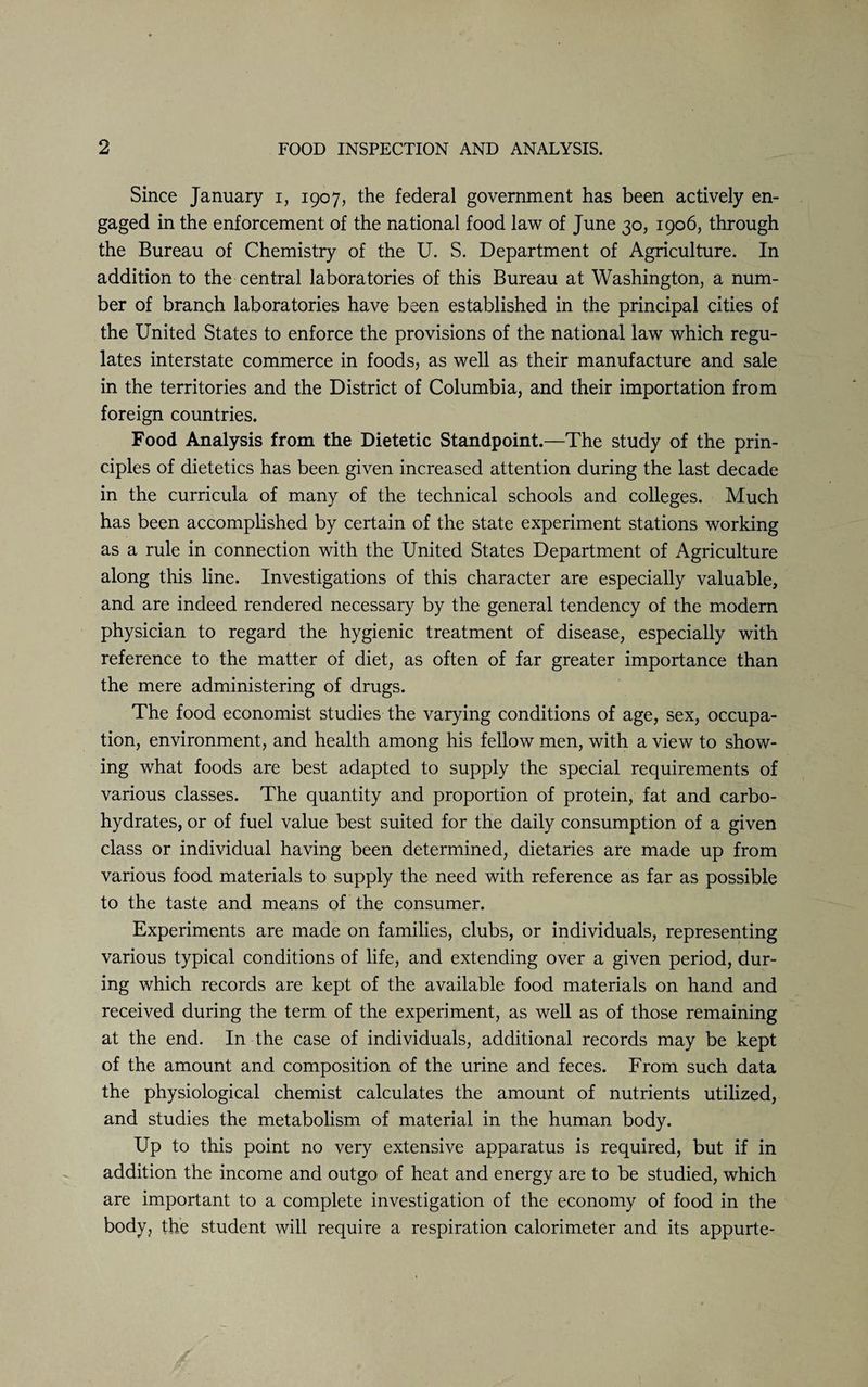 Since January i, 1907, the federal government has been actively en¬ gaged in the enforcement of the national food law of June 30, 1906, through the Bureau of Chemistry of the U. S. Department of Agriculture. In addition to the central laboratories of this Bureau at Washington, a num¬ ber of branch laboratories have been established in the principal cities of the United States to enforce the provisions of the national law which regu¬ lates interstate commerce in foods, as well as their manufacture and sale in the territories and the District of Columbia, and their importation from foreign countries. Food Analysis from the Dietetic Standpoint.—The study of the prin¬ ciples of dietetics has been given increased attention during the last decade in the curricula of many of the technical schools and colleges. Much has been accomplished by certain of the state experiment stations working as a rule in connection with the United States Department of Agriculture along this line. Investigations of this character are especially valuable, and are indeed rendered necessary by the general tendency of the modern physician to regard the hygienic treatment of disease, especially with reference to the matter of diet, as often of far greater importance than the mere administering of drugs. The food economist studies the varying conditions of age, sex, occupa¬ tion, environment, and health among his fellow men, with a view to show¬ ing what foods are best adapted to supply the special requirements of various classes. The quantity and proportion of protein, fat and carbo¬ hydrates, or of fuel value best suited for the daily consumption of a given class or individual having been determined, dietaries are made up from various food materials to supply the need with reference as far as possible to the taste and means of the consumer. Experiments are made on families, clubs, or individuals, representing various typical conditions of life, and extending over a given period, dur¬ ing which records are kept of the available food materials on hand and received during the term of the experiment, as well as of those remaining at the end. In the case of individuals, additional records may be kept of the amount and composition of the urine and feces. From such data the physiological chemist calculates the amount of nutrients utilized, and studies the metabolism of material in the human body. Up to this point no very extensive apparatus is required, but if in addition the income and outgo of heat and energy are to be studied, which are important to a complete investigation of the economy of food in the body, the student will require a respiration calorimeter and its appurte-