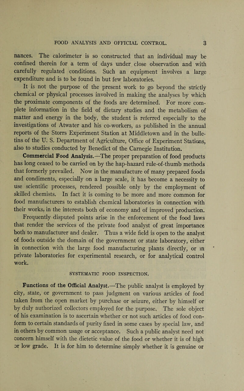 nances. The calorimeter is so constructed that an individual may be confined therein for a term of days under close observation and with carefully regulated conditions. Such an equipment involves a large expenditure and is to be found in but few laboratories. It is not the purpose of the present work to go beyond the strictly chemical or physical processes involved in making the analyses by which the proximate components of the foods are determined. For more com¬ plete information in the field of dietary studies and the metabolism of matter and energy in the body, the student is referred especially to the investigations of Atwater and his co-workers, as published in the annual reports of the Storrs Experiment Station at Middletown and in the bulle¬ tins of the U. S. Department of Agriculture, Office of Experiment Stations, also to studies conducted by Benedict of the Carnegie Institution. Commercial Food Analysis.—The proper preparation of food products has long ceased to be carried on by the hap-hazard rule-of-thumb methods that formerly prevailed. Now in the manufacture of many prepared foods and condiments, especially on a large scale, it has become a necessity to use scientific processes, rendered possible only by the employment of skilled chemists. In fact it is coming to be more and more common for food manufacturers to establish chemical laboratories in connection with their works, in the interests both of economy and of improved production. Frequently disputed points arise in the enforcement of the food laws that render the services of the private food analyst of great importance both to manufacturer and dealer. Thus a wide field is open to the analyst of foods outside the domain of the government or state laboratory, either in connection with the large food manufacturing plants directly, or in private laboratories for experimental research, or for analytical control work. SYSTEMATIC FOOD INSPECTION. Functions of the Official Analyst.—The public analyst is employed by city, state, or government to pass judgment on various articles of food taken from the open market by purchase or seizure, either by himself or by duly authorized collectors employed for the purpose. The sole object of his examination is to ascertain whether or not such articles of food con¬ form to certain standards of purity fixed in some cases by special law, and in others by common usage or acceptance. Such a public analyst need not concern himself with the dietetic value of the food or whether it is of high or low grade. It is for him to determine simply whether it is genuine or