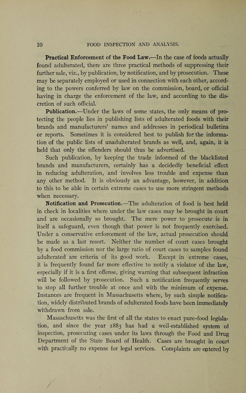 Practical Enforcement of the Food Law.—In the case of foods actually found adulterated, there are three practical methods of suppressing their further sale, viz., by publication, by notification, and by prosecution. These may be separately employed or used in connection with each other, accord¬ ing to the powers conferred by law on the commission, board, or official having in charge the enforcement of the law, and according to the dis¬ cretion of such official. Publication.—Under the laws of some states, the only means of pro¬ tecting the people lies in publishing lists of adulterated foods with their brands and manufacturers’ names and addresses in periodical bulletins or reports. Sometimes it is considered best to publish for the informa¬ tion of the public lists of unadulterated brands as well, and, again, it is held that only the offenders should thus be advertised. Such publication, by keeping the trade informed of the blacklisted brands and manufacturers, certainly has a decidedly beneficial effect in reducing adulteration, and involves less trouble and expense than any other method. It is obviously an advantage, however, in addition to this to be able in certain extreme cases to use more stringent methods when necessary. Notification and Prosecution.—The adulteration of food is best held in check in localities where under the law cases may be brought in court and are occasionally so brought. The mere power to prosecute is in itself a safeguard, even though that power is not frequently exercised. Under a conservative enforcement of the law, actual prosecution should be made as a last resort. Neither the number of court cases brought by a food commission nor the large ratio of court cases to samples found adulterated are criteria of its good work. Except in extreme cases, it is frequently found far more effective to notify a violator of the law, especially if it is a first offense, giving warning that subsequent infraction will be followed by prosecution. Such a notification frequently serves to stop all further trouble at once and with the minimum of expense. Instances are frequent in Massachusetts where, by such simple notifica¬ tion, widely distributed brands of adulterated foods have been immediately withdrawn from sale. Massachusetts was the first of all the states to enact pure-food legisla¬ tion, and since the year 1883 has had a well-established system ol inspection, prosecuting cases under its laws through the Food and Drug Department of the State Board of Health. Cases are brought in court with practically no expense for legal services. Complaints are entered by