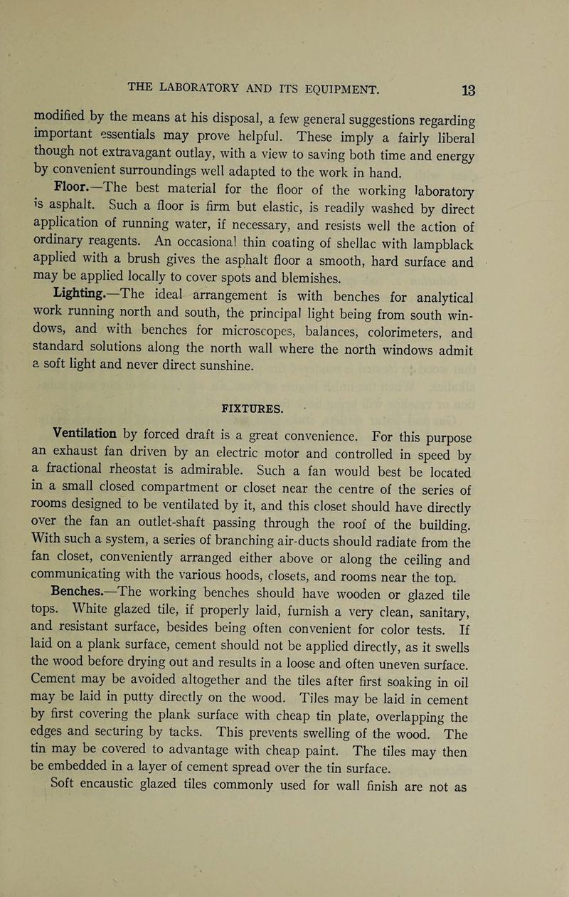modified by the means at his disposal, a few general suggestions regarding important essentials may prove helpful. These imply a fairly liberal though not extravagant outlay, with a view to saving both time and energy by convenient surroundings well adapted to the work in hand. Floor. The best material for the floor of the working laboratory is asphalt. Such a floor is firm but elastic, is readily washed by direct application of running water, if necessary, and resists well the action of ordinary reagents. An occasional thin coating of shellac with lampblack applied with a brush gives the asphalt floor a smooth, hard surface and may be applied locally to cover spots and blemishes. Lighting—The ideal arrangement is with benches for analytical work running north and south, the principal light being from south win¬ dows, and with benches for microscopes, balances, colorimeters, and standard solutions along the north wall where the north windows admit a soft light and never direct sunshine. FIXTURES. Ventilation by forced draft is a great convenience. For this purpose an exhaust fan driven by an electric motor and controlled in speed by a fractional rheostat is admirable. Such a fan would best be located in a small closed compartment or closet near the centre of the series of rooms designed to be ventilated by it, and this closet should have directly over the fan an outlet-shaft passing through the roof of the building. With such a system, a series of branching air-ducts should radiate from the fan closet, conveniently arranged either above or along the ceiling and communicating with the various hoods, closets, and rooms near the top. Benches. The working benches should have wooden or glazed tile tops. White glazed tile, if properly laid, furnish a very clean, sanitary, and resistant surface, besides being often convenient for color tests. If laid on a plank surface, cement should not be applied directly, as it swells the wood before drying out and results in a loose and often uneven surface. Cement may be avoided altogether and the tiles after first soaking in oil may be laid in putty directly on the wood. Tiles may be laid in cement by first covering the plank surface with cheap tin plate, overlapping the edges and securing by tacks. This prevents swelling of the wood. The tin may be covered to advantage with cheap paint. The tiles may then be embedded in a layer of cement spread over the tin surface. Soft encaustic glazed tiles commonly used for wall finish are not as