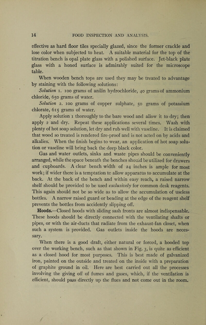 effective as hard floor tiles specially glazed, since the former crackle and lose color when subjected to heat. A suitable material for the top of the titration bench is opal plate glass with a polished surface. Jet-black plate glass with a honed surface is admirably suited for the microscope table. When wooden bench tops are used they may be treated to advantage by staining with the following solutions: Solution i. ioo grams of anilin hydrochloride, 40 grams of ammonium chloride, 650 grams of water. Solution 2. 100 grams of copper sulphate, 50 grams of potassium chlorate, 615 grams of water. Apply solution 1 thoroughly to the bare wood and allow it to dry; then apply 2 and dry. Repeat these applications several times. Wash with plenty of hot soap solution, let dry and rub well with vaseline. It is claimed that wood so treated is rendered fire-proof and is not acted on by acids and alkalies. When the finish begins to wear, an application of hot soap solu¬ tion or vaseline will bring back the deep black color. Gas and water outlets, sinks and waste pipes should be conveniently arranged, while the space beneath the benches should be utilized for drawers and cupboards. A clear bench width of 24 inches is ample for most work; if wider there is a temptation to allow apparatus to accumulate at the back. At the back of the bench and within easy reach, a raised narrow shelf should be provided to be used exclusively for common desk reagents. This again should not be so wide as to allow the accumulation of useless bottles. A narrow raised guard or beading at the edge of the reagent shelf prevents the bottles from accidently slipping off. Hoods.—Closed hoods with sliding sash fronts are almost indispensable. These hoods should be directly connected with the ventilating shafts or pipes, or with the air-ducts that radiate from the exhaust-fan closet, when such a system is provided. Gas outlets inside the hoods are neces¬ sary. When there is a good draft, either natural or forced, a hooded top over the working bench, such as that shown in Fig. 3, is quite as efficient as a closed hood for most purposes. This is best made of galvanized iron, painted on the outside and treated on the inside with a preparation of graphite ground in oil. Here are best carried out all the processes involving the giving off of fumes and gases, which, if the ventilation is efficient, should pass directly up the flues and not come out in the room.