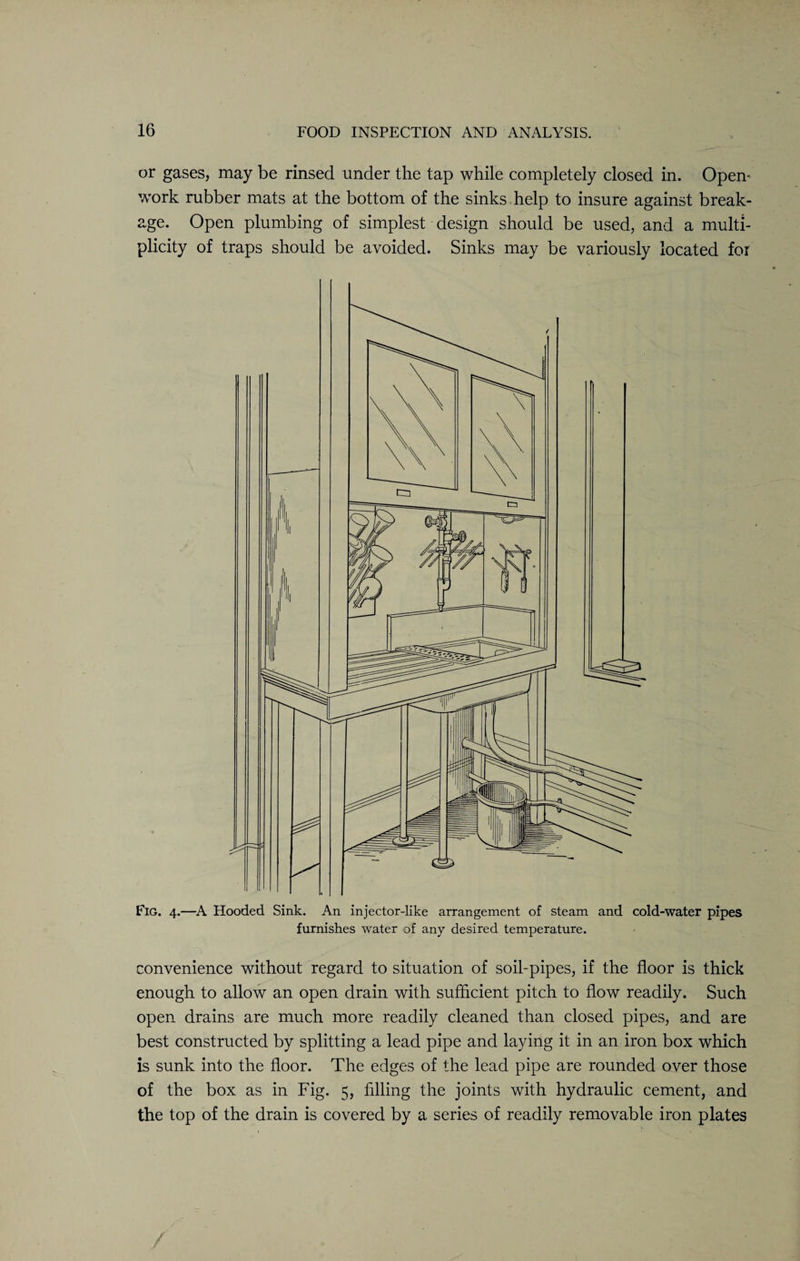 or gases, may be rinsed under the tap while completely closed in. Opem work rubber mats at the bottom of the sinks help to insure against break¬ age. Open plumbing of simplest design should be used, and a multi¬ plicity of traps should be avoided. Sinks may be variously located for Fig. 4.—A Hooded Sink. An injector-like arrangement of steam and cold-water pipes furnishes water of any desired temperature. convenience without regard to situation of soil-pipes, if the floor is thick enough to allow an open drain with sufficient pitch to flow readily. Such open drains are much more readily cleaned than closed pipes, and are best constructed by splitting a lead pipe and laying it in an iron box which is sunk into the floor. The edges of the lead pipe are rounded over those of the box as in Fig. 5, filling the joints with hydraulic cement, and the top of the drain is covered by a series of readily removable iron plates