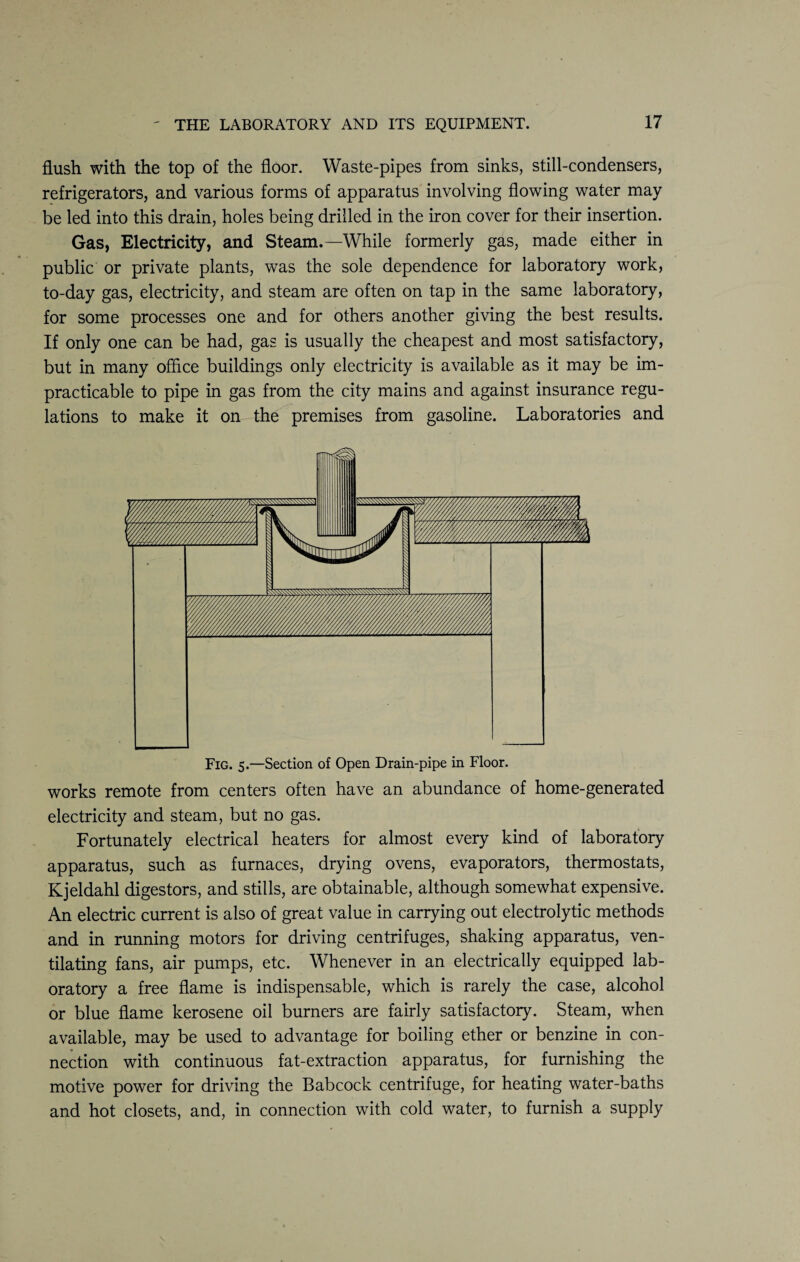 flush with the top of the floor. Waste-pipes from sinks, still-condensers, refrigerators, and various forms of apparatus involving flowing water may be led into this drain, holes being drilled in the iron cover for their insertion. Gas, Electricity, and Steam.—While formerly gas, made either in public or private plants, was the sole dependence for laboratory work, to-day gas, electricity, and steam are often on tap in the same laboratory, for some processes one and for others another giving the best results. If only one can be had, gas is usually the cheapest and most satisfactory, but in many office buildings only electricity is available as it may be im¬ practicable to pipe in gas from the city mains and against insurance regu¬ lations to make it on the premises from gasoline. Laboratories and Fig. 5.—Section of Open Drain-pipe in Floor. works remote from centers often have an abundance of home-generated electricity and steam, but no gas. Fortunately electrical heaters for almost every kind of laboratory apparatus, such as furnaces, drying ovens, evaporators, thermostats, Kjeldahl digestors, and stills, are obtainable, although somewhat expensive. An electric current is also of great value in carrying out electrolytic methods and in running motors for driving centrifuges, shaking apparatus, ven¬ tilating fans, air pumps, etc. Whenever in an electrically equipped lab¬ oratory a free flame is indispensable, which is rarely the case, alcohol or blue flame kerosene oil burners are fairly satisfactory. Steam, when available, may be used to advantage for boiling ether or benzine in con¬ nection with continuous fat-extraction apparatus, for furnishing the motive power for driving the Babcock centrifuge, for heating water-baths and hot closets, and, in connection with cold water, to furnish a supply