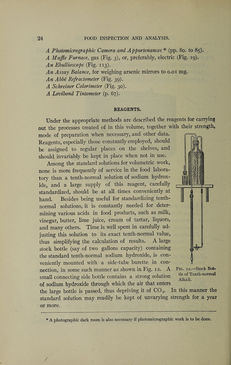 A Photomicro graphic Camera and Appurtenances * (pp. 80. to 85). A Muffle Furnace, gas (Fig. 3), or, preferably, electric (Fig. 19). An Ebullioscope (Fig. 113). An Assay Balance, for weighing arsenic mirrors to 0.01 mg. An Abbe Refractometer (Fig. 39). A Schreiner Colorimeter (Fig. 30). A Lovibond Tintometer (p. 67). REAGENTS. Under the appropriate methods are described the reagents for carrying out the processes treated of in this volume, together with their strength, mode of preparation when necessary, and other data. Reagents, especially those constantly employed, should be assigned to regular places on the shelves, and should invariably be kept in place when not in use. Among the standard solutions for volumetric work, none is more frequently of service in the food labora¬ tory than a tenth-normal solution of sodium hydrox¬ ide, and a large supply of this reagent, carefully standardized, should be at all times conveniently at hand. Besides being useful for standardizing tenth- normal solutions, it is constantly needed for deter¬ mining various acids in food products, such as milk, vinegar, butter, lime juice, cream of tartar, liquors, and many others. Time is well spent in carefully ad¬ justing this solution to its exact tenth-normal value, thus simplifying the calculation of results. A large stock bottle (say of two gallons capacity) containing the standard tenth-normal sodium hydroxide, is con¬ veniently mounted with a side-tube burette in con¬ nection, in some such manner as shown in Fig. 12. A small connecting side bottle contains a strong solution of sodium hydroxide through which the air that enters the large bottle is passed, thus depriving it of C02. In this manner the standard solution may readily be kept of unvarying strength for a year or more. Fig. 12.—Stock Bot¬ tle of Tenth-normal Alkali. * A photographic dark room is also necessary if photomicrographic work is to be done.