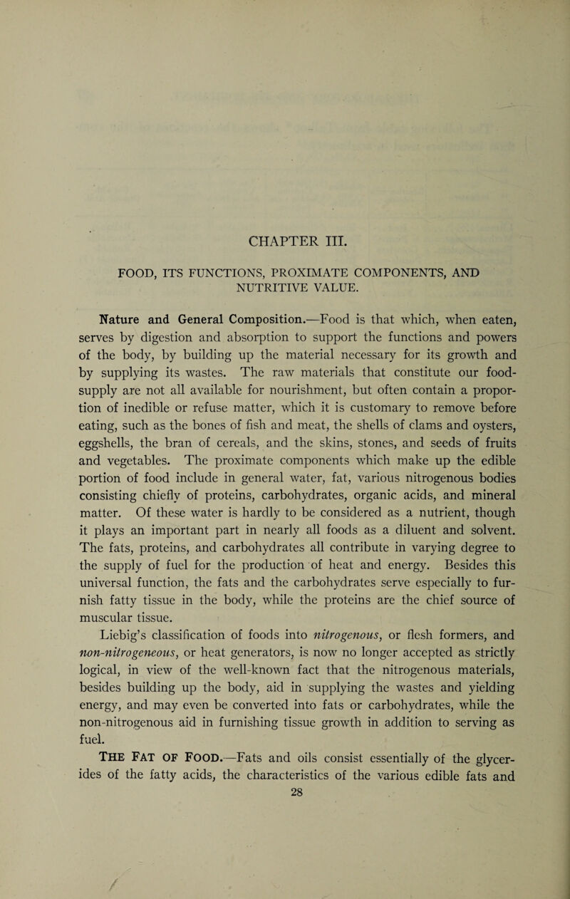 CHAPTER III. FOOD, ITS FUNCTIONS, PROXIMATE COMPONENTS, AND NUTRITIVE VALUE. Nature and General Composition.—Food is that which, when eaten, serves by digestion and absorption to support the functions and powers of the body, by building up the material necessary for its growth and by supplying its wastes. The raw materials that constitute our food- supply are not all available for nourishment, but often contain a propor¬ tion of inedible or refuse matter, which it is customary to remove before eating, such as the bones of fish and meat, the shells of clams and oysters, eggshells, the bran of cereals, and the skins, stones, and seeds of fruits and vegetables. The proximate components which make up the edible portion of food include in general water, fat, various nitrogenous bodies consisting chiefly of proteins, carbohydrates, organic acids, and mineral matter. Of these water is hardly to be considered as a nutrient, though it plays an important part in nearly all foods as a diluent and solvent. The fats, proteins, and carbohydrates all contribute in varying degree to the supply of fuel for the production of heat and energy. Besides this universal function, the fats and the carbohydrates serve especially to fur¬ nish fatty tissue in the body, while the proteins are the chief source of muscular tissue. Liebig’s classification of foods into nitrogenous, or flesh formers, and non-nitrogeneous, or heat generators, is now no longer accepted as strictly logical, in view of the well-known fact that the nitrogenous materials, besides building up the body, aid in supplying the wastes and yielding energy, and may even be converted into fats or carbohydrates, while the non-nitrogenous aid in furnishing tissue growth in addition to serving as fuel. THE FAT OF Food.—Fats and oils consist essentially of the glycer¬ ides of the fatty acids, the characteristics of the various edible fats and