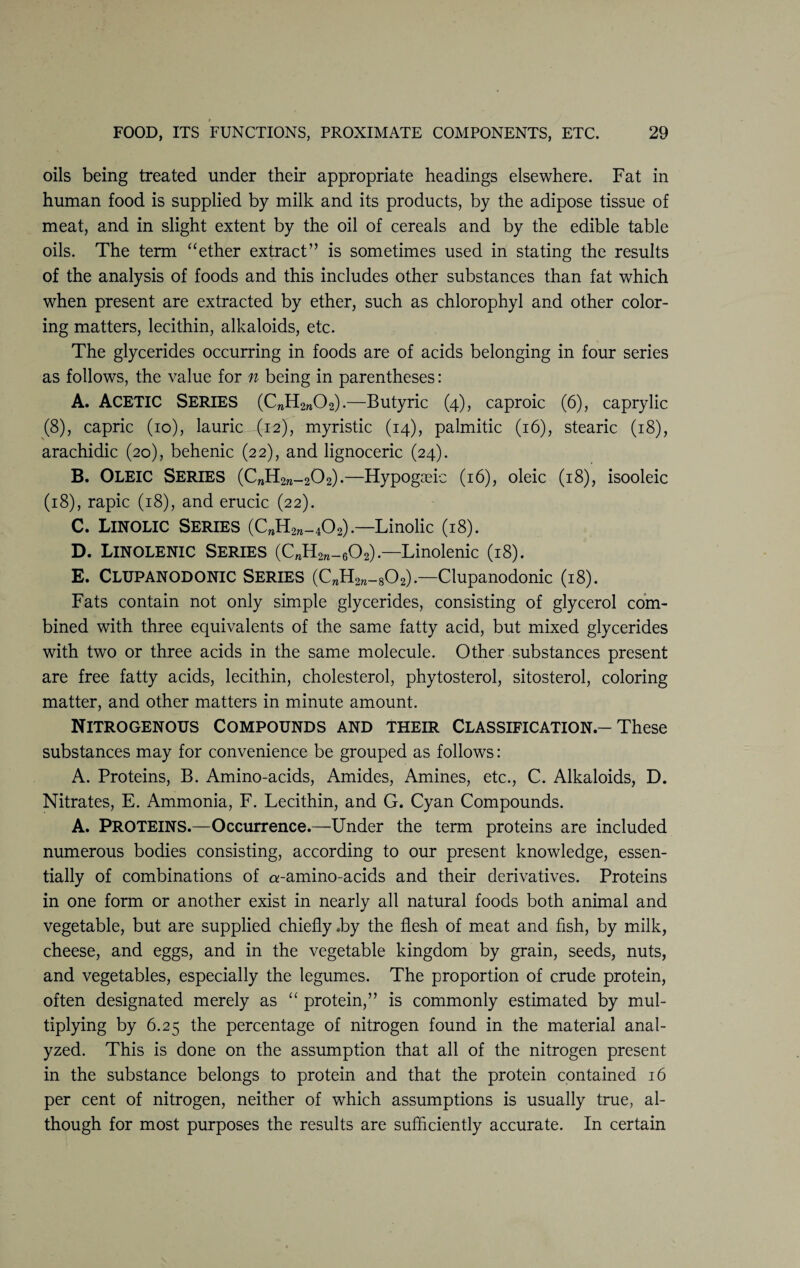 oils being treated under their appropriate headings elsewhere. Fat in human food is supplied by milk and its products, by the adipose tissue of meat, and in slight extent by the oil of cereals and by the edible table oils. The term “ether extract” is sometimes used in stating the results of the analysis of foods and this includes other substances than fat which when present are extracted by ether, such as chlorophyl and other color¬ ing matters, lecithin, alkaloids, etc. The glycerides occurring in foods are of acids belonging in four series as follows, the value for n being in parentheses: A. ACETIC Series (CwH2n02).—Butyric (4), caproic (6), caprylic (8), capric (10), lauric (12), myristic (14), palmitic (16), stearic (18), arachidic (20), behenic (22), and lignoceric (24). B. OLEIC Series (C„H2re_202).—Hypogreic (16), oleic (18), isooleic (18), rapic (18), and erucic (22). C. Linolic Series (C„H2ra_402).—-Linolic (18). D. Linolenic Series (CnH2n_602).—Linolenic (18). E. Clupanodonic Series (CwH2w_802).—Clupanodonic (18). Fats contain not only simple glycerides, consisting of glycerol com¬ bined with three equivalents of the same fatty acid, but mixed glycerides with two or three acids in the same molecule. Other substances present are free fatty acids, lecithin, cholesterol, phytosterol, sitosterol, coloring matter, and other matters in minute amount. Nitrogenous Compounds and their Classification-These substances may for convenience be grouped as follows: A. Proteins, B. Amino-acids, Amides, Amines, etc., C. Alkaloids, D. Nitrates, E. Ammonia, F. Lecithin, and G. Cyan Compounds. A. PROTEINS.—Occurrence.—Under the term proteins are included numerous bodies consisting, according to our present knowledge, essen¬ tially of combinations of a-amino-acids and their derivatives. Proteins in one form or another exist in nearly all natural foods both animal and vegetable, but are supplied chiefly .by the flesh of meat and fish, by milk, cheese, and eggs, and in the vegetable kingdom by grain, seeds, nuts, and vegetables, especially the legumes. The proportion of crude protein, often designated merely as “ protein,” is commonly estimated by mul¬ tiplying by 6.25 the percentage of nitrogen found in the material anal¬ yzed. This is done on the assumption that all of the nitrogen present in the substance belongs to protein and that the protein contained 16 per cent of nitrogen, neither of which assumptions is usually true, al¬ though for most purposes the results are sufficiently accurate. In certain