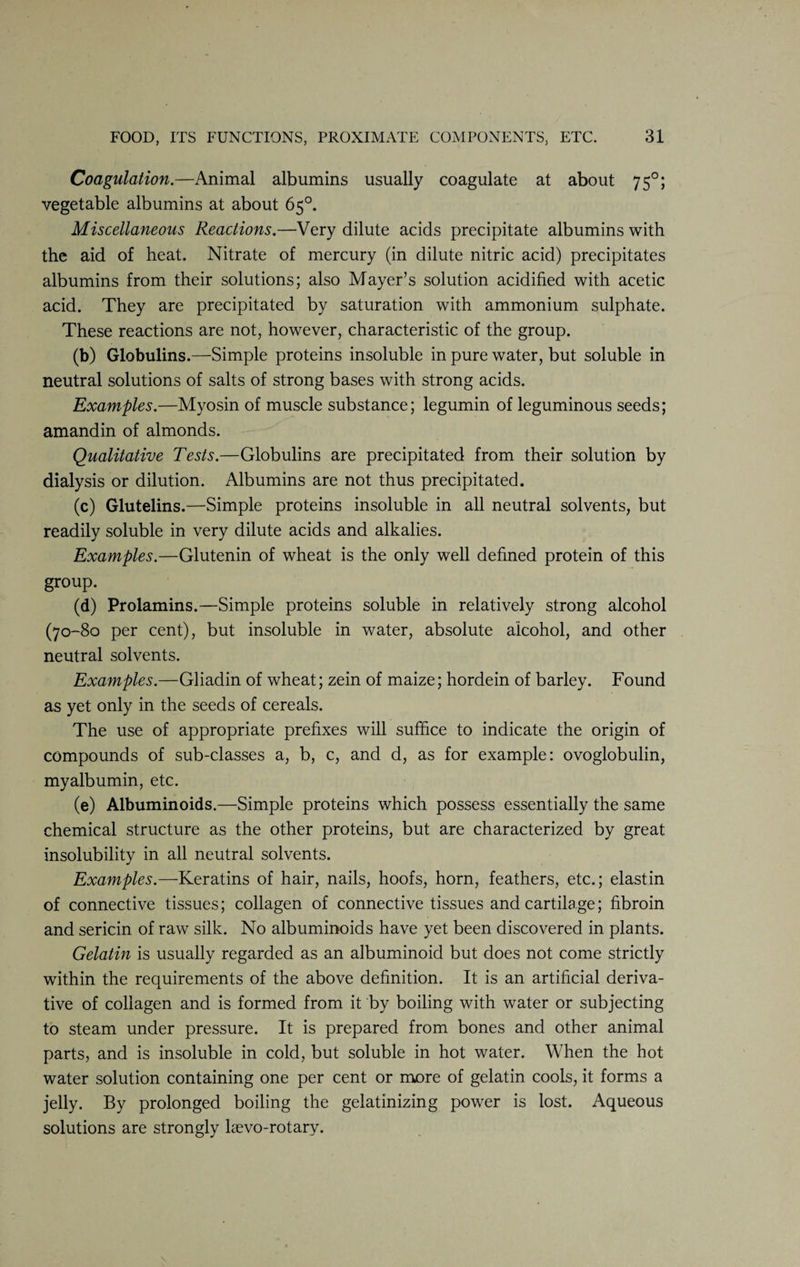 Coagulation.—Animal albumins usually coagulate at about 750; vegetable albumins at about 65°. Miscellaneous Reactions.—Very dilute acids precipitate albumins with the aid of heat. Nitrate of mercury (in dilute nitric acid) precipitates albumins from their solutions; also Mayer’s solution acidified with acetic acid. They are precipitated by saturation with ammonium sulphate. These reactions are not, however, characteristic of the group. (b) Globulins.—Simple proteins insoluble in pure water, but soluble in neutral solutions of salts of strong bases with strong acids. Examples.—Myosin of muscle substance; legumin of leguminous seeds; amandin of almonds. Qualitative Tests.—Globulins are precipitated from their solution by dialysis or dilution. Albumins are not thus precipitated. (c) Glutelins.—Simple proteins insoluble in all neutral solvents, but readily soluble in very dilute acids and alkalies. Examples.—Glutenin of wheat is the only well defined protein of this group. (d) Prolamins.—Simple proteins soluble in relatively strong alcohol (70-80 per cent), but insoluble in water, absolute alcohol, and other neutral solvents. Examples.—Gliadin of wheat; zein of maize; hordein of barley. Found as yet only in the seeds of cereals. The use of appropriate prefixes will suffice to indicate the origin of compounds of sub-classes a, b, c, and d, as for example: ovoglobulin, myalbumin, etc. (e) Albuminoids.—Simple proteins which possess essentially the same chemical structure as the other proteins, but are characterized by great insolubility in all neutral solvents. Examples.—Keratins of hair, nails, hoofs, horn, feathers, etc.; elastin of connective tissues; collagen of connective tissues and cartilage; fibroin and sericin of raw silk. No albuminoids have yet been discovered in plants. Gelatin is usually regarded as an albuminoid but does not come strictly within the requirements of the above definition. It is an artificial deriva¬ tive of collagen and is formed from it by boiling with water or subjecting to steam under pressure. It is prepared from bones and other animal parts, and is insoluble in cold, but soluble in hot water. When the hot water solution containing one per cent or more of gelatin cools, it forms a jelly. By prolonged boiling the gelatinizing power is lost. Aqueous solutions are strongly laevo-rotary.