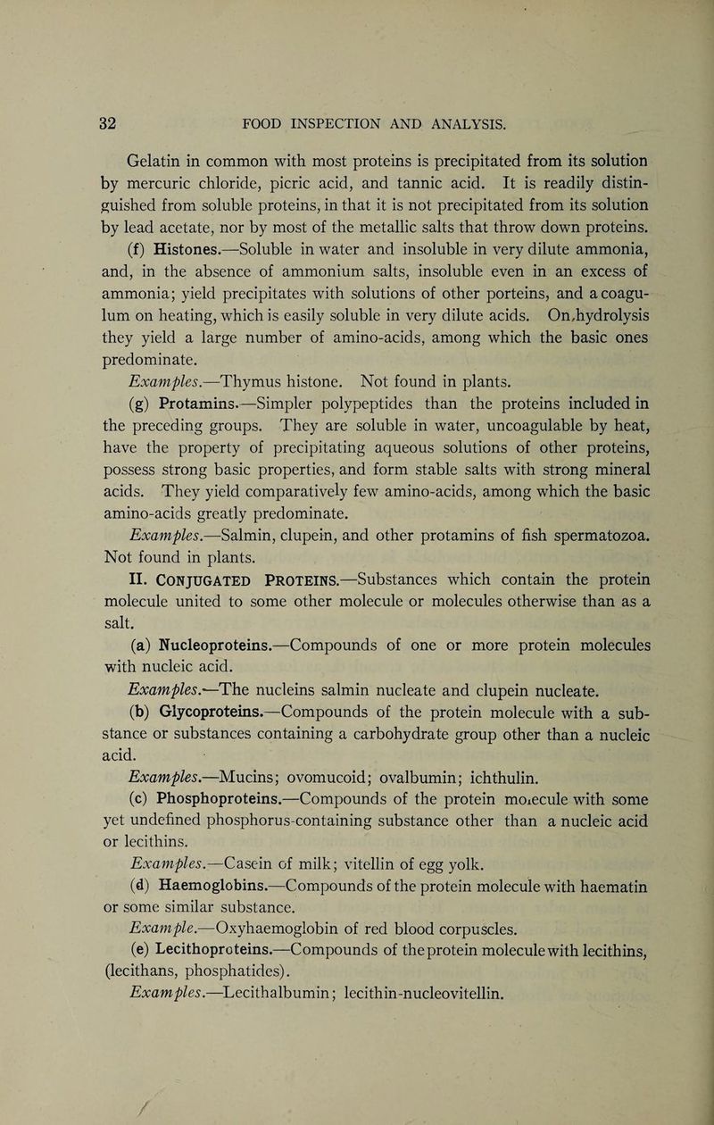 Gelatin in common with most proteins is precipitated from its solution by mercuric chloride, picric acid, and tannic acid. It is readily distin¬ guished from soluble proteins, in that it is not precipitated from its solution by lead acetate, nor by most of the metallic salts that throw down proteins. (f) Histones.—Soluble in water and insoluble in very dilute ammonia, and, in the absence of ammonium salts, insoluble even in an excess of ammonia; yield precipitates with solutions of other porteins, and acoagu- lum on heating, which is easily soluble in very dilute acids. On,hydrolysis they yield a large number of amino-acids, among which the basic ones predominate. Examples.—Thymus histone. Not found in plants. (g) Protamins.—Simpler polypeptides than the proteins included in the preceding groups. They are soluble in water, uncoagulable by heat, have the property of precipitating aqueous solutions of other proteins, possess strong basic properties, and form stable salts with strong mineral acids. They yield comparatively few amino-acids, among which the basic amino-acids greatly predominate. Examples.—Salmin, clupein, and other protamins of fish spermatozoa. Not found in plants. II. Conjugated Proteins.—Substances which contain the protein molecule united to some other molecule or molecules otherwise than as a salt. (a) Nucleoproteins.—Compounds of one or more protein molecules with nucleic acid. Examples.—The nucleins salmin nucleate and clupein nucleate. (b) Glycoproteins.—Compounds of the protein molecule with a sub¬ stance or substances containing a carbohydrate group other than a nucleic acid. Examples.—Mucins; ovomucoid; ovalbumin; ichthulin. (c) Phosphoproteins.—Compounds of the protein moiecule with some yet undefined phosphorus-containing substance other than a nucleic acid or lecithins. Examples.—Casein of milk; vitellin of egg yolk. (d) Haemoglobins.—Compounds of the protein molecule with haematin or some similar substance. Example.—Oxyhaemoglobin of red blood corpuscles. (e) Lecithoproteins.—Compounds of the protein molecule with lecithins, (lecithans, phosphatides). Examples.—Lecithalbumin; lecithin-nucleovitellin.