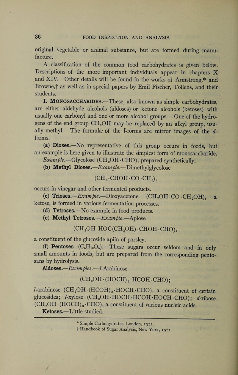original vegetable or animal substance, but are formed during manu¬ facture. A classification of the common food carbohydrates is given below. Descriptions of the more important individuals appear in chapters X and XIV. Other details will be found in the works of Armstrong,* and Browne,! as well as in special papers by Emil Fischer, Tollens, and their students. I. MONOSACCHARIDES.—These, also known as simple carbohydrates, are either aldehyde alcohols (aldoses) or ketone alcohols (ketoses) with usually one carbonyl and one or more alcohol groups. One of the hydro¬ gens of the end group CH2OH may be replaced by an alkyl group, usu¬ ally methyl. The formulae of the /-forms are mirror images of the d- forms. (a) DiosesNo representative of this group occurs in foods, but an example is here given to illustrate the simplest form of monosaccharide. Example.—Glycolose (CH2OHCHO), prepared synthetically. (b) Methyl Dioses.—Example.—Dimethylglycolose (CH3.CHOH.CO*CH3), occurs in vinegar and other fermented products. (c) Trioses.—Example.—Dioxyacetone (CH2OH CO -CH2OH), a ketose, is formed in various fermentation processes. (d) Tetroses.—No example in food products. (e) Methyl Tetroses.—Example.—Apiose (CH 2OH • HOC (CH 2OH) • CHOH • CHO), a constituent of the glucoside apiin of parsley. (f) Pentoses (C5H10O5).—These sugars occur seldom and in only small amounts in foods, but are prepared from the corresponding pento¬ sans by hydrolysis. Aldoses.—Examples.—d-Arabinose (CH2OH • (HOCH) 2 • HCOH • CHO); /-arabinose (CH2OH• (HCOH)2 HOCH CHO), a constituent of certain glucosides; /-xylose (CH2OH HOCH - HCOH-HOCH - CHO); d-ribose (CH2OH-(HOCH)3-CHO), a constituent of various nucleic acids. Ketoses.—Little studied. * Simple Carbohydrates, London, 1912. f Handbook of Sugar Analysis, New York, 1912.