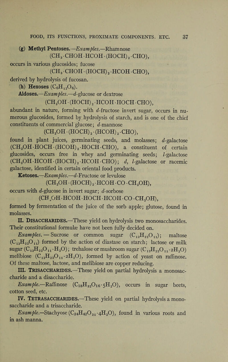 (g) Methyl Pentoses.—Examples.—Rhamnose (CH3 • CHOH HCOH • (HOCH) 2 • CHO), occurs in various glucosides; fucose (CH3 • CHOH • (HOCH) 2 -HCOH • CHO), derived by hydrolysis of fucosan. (h) Hexoses (CeH1206). Aldoses.—Examples.—(/-glucose or dextrose (CH2OH • (HOCH)2 HCOH HOCH CHO), abundant in nature, forming with (/-fructose invert sugar, occurs in nu¬ merous glucosides, formed by hydrolysis of starch, and is one of the chief constituents of commercial glucose; (/-mannose (CH2OH. (HOCH) 2. (HCOH) 2 • CHO), found in plant juices, germinating seeds, and molasses; (/-galactose (CH2OH-HOCH*(HCOH)2-HOCH-CHO), a constituent of certain glucosides, occurs free in whey and germinating seeds; /-galactose (CH2OH-HCOH-(HOCH)2-HCOH-CHO); d, /-galactose or racemic galactose, identified in certain oriental food products. Ketoses.—Examples.—(/-Fructose or levulose (CH2OH • (HOCH) 2 • HCOH • CO • CH2OH), occurs with (/-glucose in invert sugar; (/-sorbose (CH/jH -HCOH HOCH HCOH • CO -CH2OH), formed by fermentation of the juice of the sorb apple; glutose, found in molasses. II. DISACCHARIDES.—These yield on hydrolysis two monosaccharides. Their constitutional formulae have not been fully decided on. Examples. — Sucrose or common sugar (C12H 22011); maltose (C12H22011) formed by the action of diastase on starch; lactose or milk sugar (C12H22011-H20); trehalose or mushroom sugar (C12H22011-2H20) melibiose (C^H^O^*2H20), formed by action of yeast on raffinose. Of these maltose, lactose, and melibiose are copper reducing. III. TRISACCHARIDES.—These yield on partial hydrolysis a monosac¬ charide and a disaccharide. Example.—Raffinose (Ci8H320i6*5H20), occurs in sugar beets, cotton seed, etc. IV. Tetrasaccharides.—These yield on partial hydrolysis a mono¬ saccharide and a trisaccharide. Example.—Stachyose (C24H42021 *4H20), found in various roots and in ash manna.