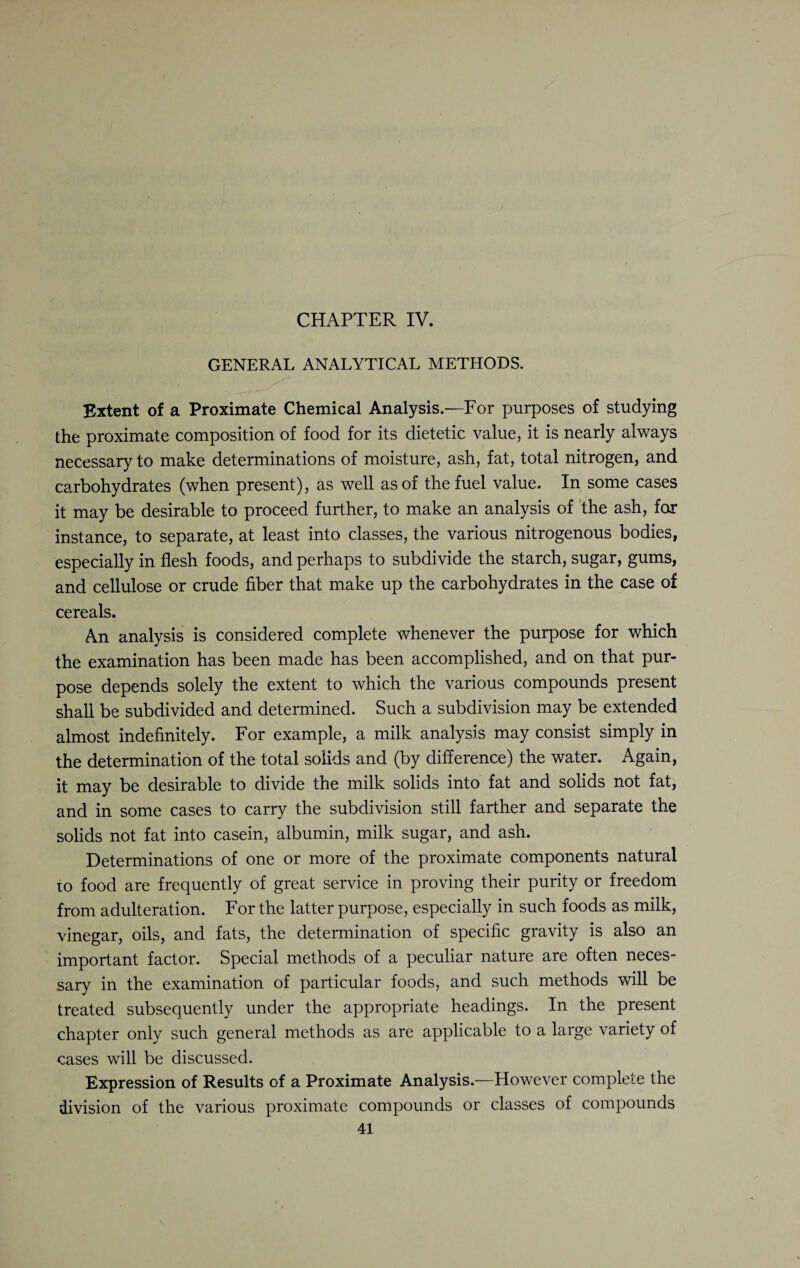 CHAPTER IV. GENERAL ANALYTICAL METHODS. Extent of a Proximate Chemical Analysis.—For purposes of studying the proximate composition of food for its dietetic value, it is nearly always necessary to make determinations of moisture, ash, fat, total nitrogen, and carbohydrates (when present), as well as of the fuel value. In some cases it may be desirable to proceed further, to make an analysis of the ash, for instance, to separate, at least into classes, the various nitrogenous bodies, especially in flesh foods, and perhaps to subdivide the starch, sugar, gums, and cellulose or crude fiber that make up the carbohydrates in the case of cereals. An analysis is considered complete whenever the purpose for which the examination has been made has been accomplished, and on that pur¬ pose depends solely the extent to which the various compounds present shall be subdivided and determined. Such a subdivision may be extended almost indefinitely. For example, a milk analysis may consist simply in the determination of the total solids and (by difference) the water. Again, it may be desirable to divide the milk solids into fat and solids not fat, and in some cases to carry the subdivision still farther and separate the solids not fat into casein, albumin, milk sugar, and ash. Determinations of one or more of the proximate components natural to food are frequently of great service in proving their purity or freedom from adulteration. For the latter purpose, especially in such foods as milk, vinegar, oils, and fats, the determination of specific gravity is also an important factor. Special methods of a peculiar nature are often neces¬ sary in the examination of particular foods, and such methods will be treated subsequently under the appropriate headings. In the present chapter only such general methods as are applicable to a large variety of cases will be discussed. Expression of Results of a Proximate Analysis.—However complete the division of the various proximate compounds or classes of compounds