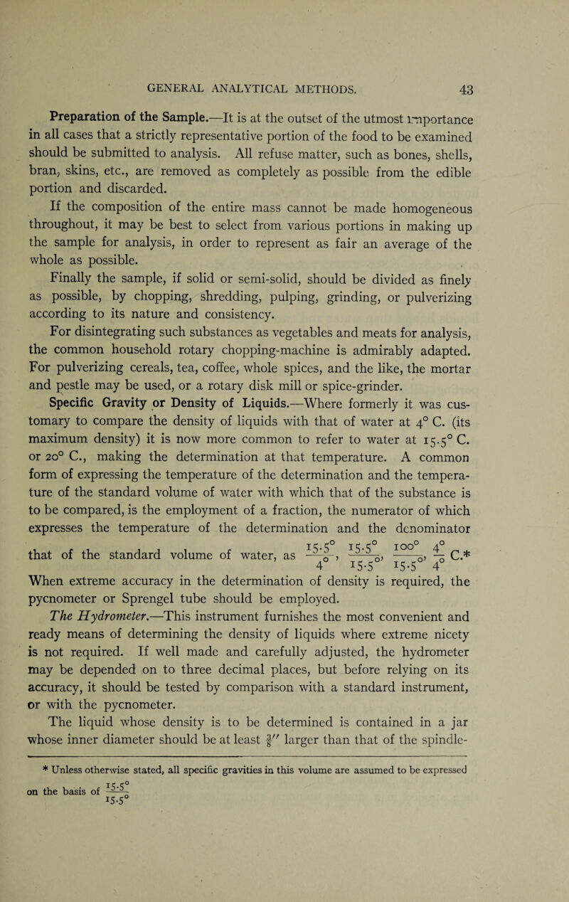Preparation of the Sample.—It is at the outset of the utmost importance in all cases that a strictly representative portion of the food to be examined should be submitted to analysis. All refuse matter, such as bones, shells, bran, skins, etc., are removed as completely as possible from the edible portion and discarded. If the composition of the entire mass cannot be made homogeneous throughout, it may be best to select from various portions in making up the sample for analysis, in order to represent as fair an average of the whole as possible. Finally the sample, if solid or semi-solid, should be divided as finely as possible, by chopping, shredding, pulping, grinding, or pulverizing according to its nature and consistency. For disintegrating such substances as vegetables and meats for analysis, the common household rotary chopping-machine is admirably adapted. For pulverizing cereals, tea, coffee, whole spices, and the like, the mortar and pestle may be used, or a rotary disk mill or spice-grinder. Specific Gravity or Density of Liquids.—Where formerly it was cus¬ tomary to compare the density of liquids with that of water at 40 C. (its maximum density) it is now more common to refer to water at 15.50 C. or 200 C., making the determination at that temperature. A common form of expressing the temperature of the determination and the tempera¬ ture of the standard volume of water with which that of the substance is to be compared, is the employment of a fraction, the numerator of which expresses the temperature of the determination and the denominator that of the standard volume of water, as * 4° ’ 15-5°’ 15-5 ioo° 40 -, — r * O’ O 4 When extreme accuracy in the determination of density is required, the pycnometer or Sprengel tube should be employed. The Hydrometer.—This instrument furnishes the most convenient and ready means of determining the density of liquids where extreme nicety is not required. If well made and carefully adjusted, the hydrometer may be depended on to three decimal places, but before relying on its accuracy, it should be tested by comparison with a standard instrument, or with the pycnometer. The liquid whose density is to be determined is contained in a jar whose inner diameter should be at least larger than that of the spindle- * Unless otherwise stated, all specific gravities in this volume are assumed to be expressed on the basis of T5-5 J5-5C