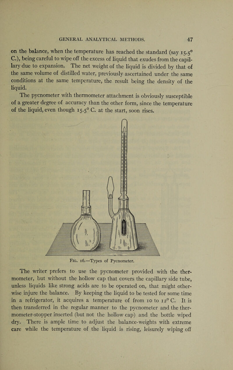 on the balance, when the temperature has reached the standard (say 15.50 C.), being careful to wipe off the excess of liquid that exudes from the capil¬ lary due to expansion. The net weight of the liquid is divided by that of the same volume of distilled water, previously ascertained under the same conditions at the same temperature, the result being the density of the liquid. The pycnometer with thermometer attachment is obviously susceptible of a greater degree of accuracy than the other form, since the temperature of the liquid, even though 15.50 C. at the start, soon rises. Pi A 3 .IffT 3 2 0. 2 V 2 2 Fig. 16.—Types of Pycnometer. The writer prefers to use the pycnometer provided with the ther¬ mometer, but without the hollow cap that covers the capillary side tube, unless liquids like strong acids are to be operated on, that might other¬ wise injure the balance. By keeping the liquid to be tested for some time in a refrigerator, it acquires a temperature of from 10 to 120 C. It is then transferred in the regular manner to the pycnometer and the ther¬ mometer-stopper inserted (but not the hollow cap) and the bottle wiped dry. There is ample time to adjust the balance-weights with extreme care while the temperature of the liquid is rising, leisurely wiping off